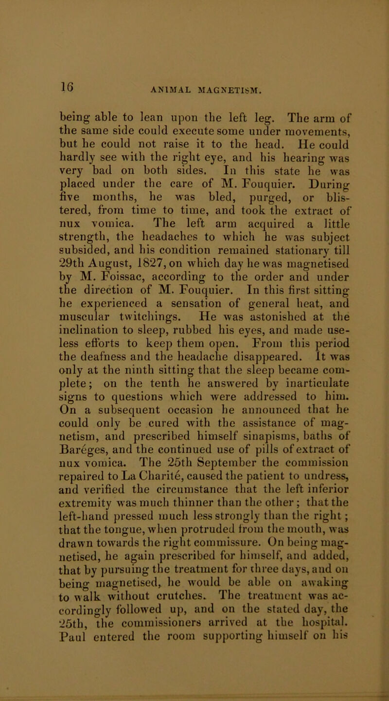 being able to lean upon the left leg. The arm of the same side could execute some under movements, but he could not raise it to the head. He could hardly see with the right eye, and his hearing was very bad on both sides. In this state he was placed under the care of M. Fouquier. During five months, he was bled, purged, or blis- tered, from time to time, and took the extract of nux vomica. The left arm acquired a little strength, the headaches to which he was subject subsided, and his condition remained stationary till 29th August, 1827, on which day he was magnetised by M. Foissac, according to the order and under the direction of M. Fouquier. In this first sitting he experienced a sensation of general heat, and muscular twitchings. He was astonished at the inclination to sleep, rubbed his eyes, and made use- less efforts to keep them open. From this period the deafness and the headache disappeared. It was only at the ninth sitting that the sleep became com- plete ; on the tenth he answ'ered by inarticulate signs to questions which were addressed to him. On a subsequent occasion he announced that he could only be cured with the assistance of mag- netism, and prescribed himself sinapisms, baths of Bareges, and the continued use of pills of extract of nux vomica. The 25th September the commission repaired to La Charite, caused the patient to undress, and verified the circumstance that the left inferior extremity was much thinner than the other ; that the left-hand pressed much less strongly than the right; that the tongue, when protruded from the mouth, was draw n towards the right commissure. On being mag- netised, he again prescribed for himself, and added, that by pursuing the treatment for three days, and on being magnetised, he would be able on awaking to walk without crutches. The treatment was ac- cordingly followed up, and on the stated day, the 25th, the commissioners arrived at the hospital. Paul entered the room supporting himself on his