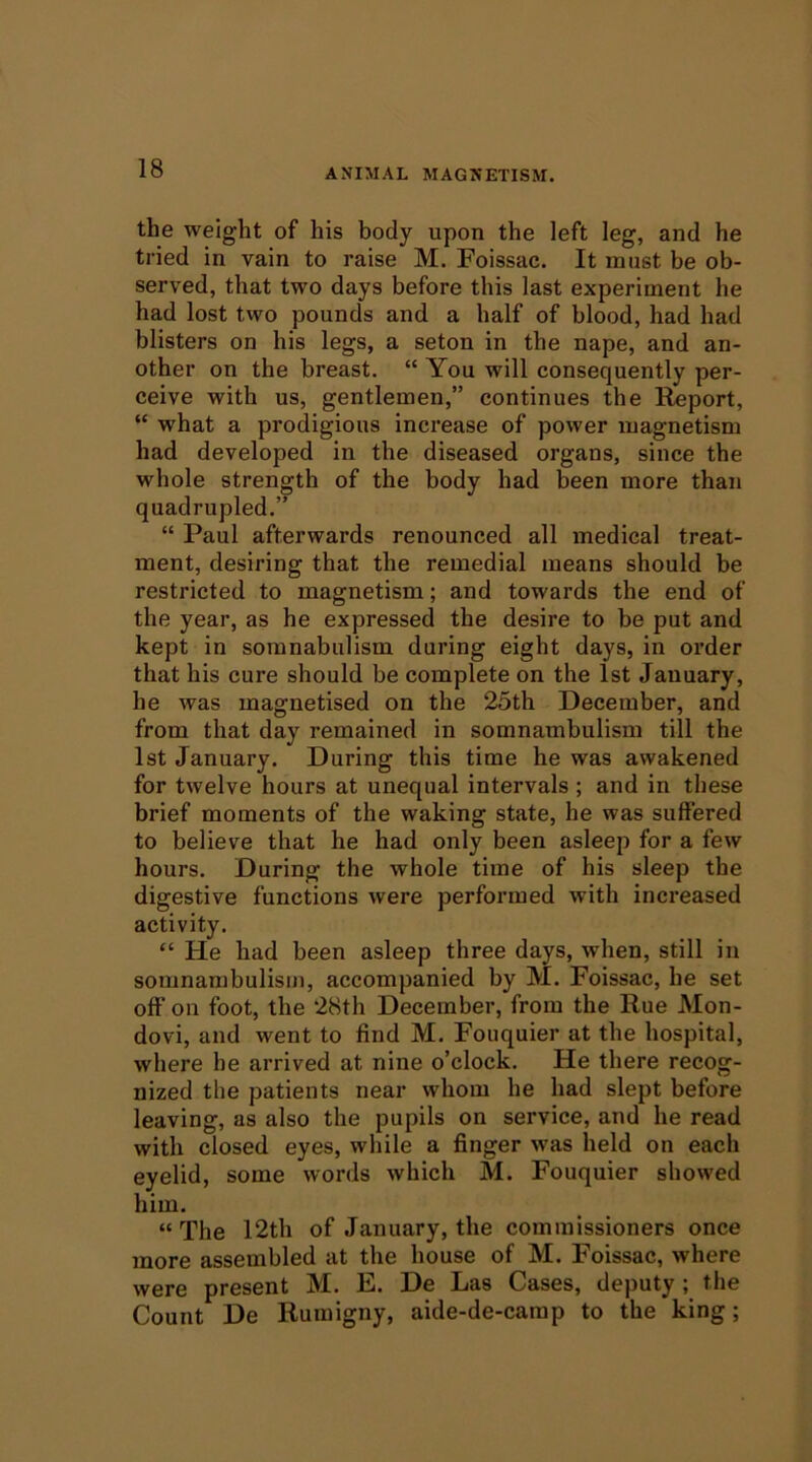 the weight of his body upon the left leg, and he tried in vain to raise M. Foissac. It must be ob- served, that two days before this last experiment he had lost two pounds and a half of blood, had had blisters on his legs, a seton in the nape, and an- other on the breast. “ You will consequently per- ceive with us, gentlemen,” continues the Report, “ what a prodigious increase of power magnetism had developed in the diseased organs, since the whole strength of the body had been more than quadrupled.” “ Paul afterwards renounced all medical treat- ment, desiring that the remedial means should be restricted to magnetism; and towards the end of the year, as he expressed the desire to be put and kept in soranabulism during eight days, in order that his cure should be complete on the 1st January, he was magnetised on the 25th December, and from that day remained in somnambulism till the 1st January. During this time he was awakened for twelve hours at unequal intervals ; and in these brief moments of the waking state, he was suffered to believe that he had only been asleep for a few hours. During the whole time of his sleep the digestive functions were performed with increased activity. “ He had been asleep three days, when, still in somnarabulisiJi, accompanied by M. Foissac, be set off on foot, the 28th December, from the Rue Mon- dovi, and went to find M. Fouquier at the hospital, where he arrived at nine o’clock. He there recog- nized the patients near whom he had slept before leaving, as also the pupils on service, and he read with closed eyes, while a finger was held on each eyelid, some words which M. Fouquier showed him. “ The 12th of January, the commissioners once more assembled at the house of M. Foissac, where were present M. E. De Las Cases, deputy ; the Count De Rumigny, aide-de-camp to the king;