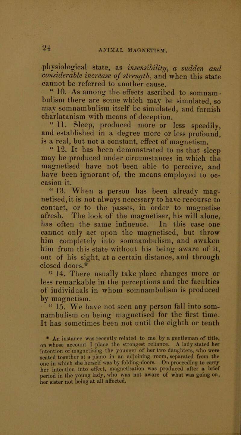 ANIMAL MAGNETISM. physiological state, as insensibility, a sudden and considerable increase of strength, and when this state cannot be referred to another cause. “ 10. As among the effects ascribed to somnam- bulism there are some which may be simulated, so may somnambulism itself be simulated, and furnish charlatanism with means of deception. “11. Sleep, produced more or less speedily, and established in a degree more or less profound, is a real, but not a constant, effect of magnetism. “ 12. It has been demonstrated to us that sleep may be produced under circumstances in which the magnetised have not been able to perceive, and have been ignorant of, the means employed to oc- casion it. “ 13. When a person has been already mag- netised, it is not always necessary to have recourse to contact, or to the passes, in order to magnetise afresh. The look of the magnetiser, his will alone, has often the same influence. In this case one cannot only act upon the magnetised, but throw him completely into somnambulism, and awaken him from this state without his being aware of it, out of his sight, at a certain distance, and through closed doors.* “ 14. There usually take place changes more or less remarkable in the perceptions and the faculties of individuals in whom somnambulism is produced by magnetism. “ 16. We have not seen any person fall into som- nambulism on being magnetised for the first time. It has sometimes been not until the eighth or tenth • An instance was recently related to me by a gentleman of title, on whose account I place the strongest reliance. A lady stated her intention of magnetising the younger of her two daughters, who were seated together at a piano in an adjoining room, separated from the one in which she herself w’as by folding-doors. On proceeding to carry her intention into etfect, magnetisation was produced after a brief period in the young lady, who was not aware of what was going on, her sister not being at all affected.