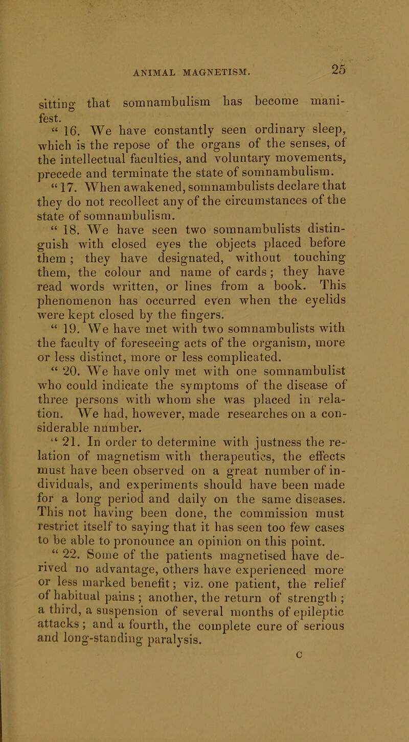sitting that somnambulisin has become mani- fest. “ 16. We have constantly seen ordinary sleep, which is the repose of the organs of the senses, of the intellectual faculties, and voluntary movements, precede and terminate the state of somnambulism. “ 17. When awakened, somnambulists declare that they do not recollect any of the circumstances of the state of somnambulism. “ 18. We have seen two somnambulists distin- guish with closed eyes the objects placed before them; they have designated, without touching them, the colour and name of cards; they have read words written, or lines from a book. This phenomenon has occurred even when the eyelids were kept closed by the fingers. “ 19. We have met with two somnambulists wdth the faculty of foreseeing acts of the organism, more or less distinct, more or less complicated. “ 20. We have only met with one somnambulist who could indicate the symptoms of the disease of three persons with whom she was placed in rela- tion. We had, however, made researches on a con- siderable number. “21. In order to determine with justness the re- lation of magnetism with therapeutics, the effects must have been observed on a great number of in- dividuals, and experiments should have been made for a long period and daily on the same diseases. This not having been done, the commission must restrict itself to saying that it has seen too few cases to be able to pronounce an opinion on this point. “ 22. Some of the patients magnetised have de- rived no advantage, others have experienced more or less marked benefit; viz. one patient, the relief of habitual pains ; another, the return of strength ; a third, a suspension of several months of epileptic attacks ; and a fourth, the complete cure of serious and long-standing paralysis. c