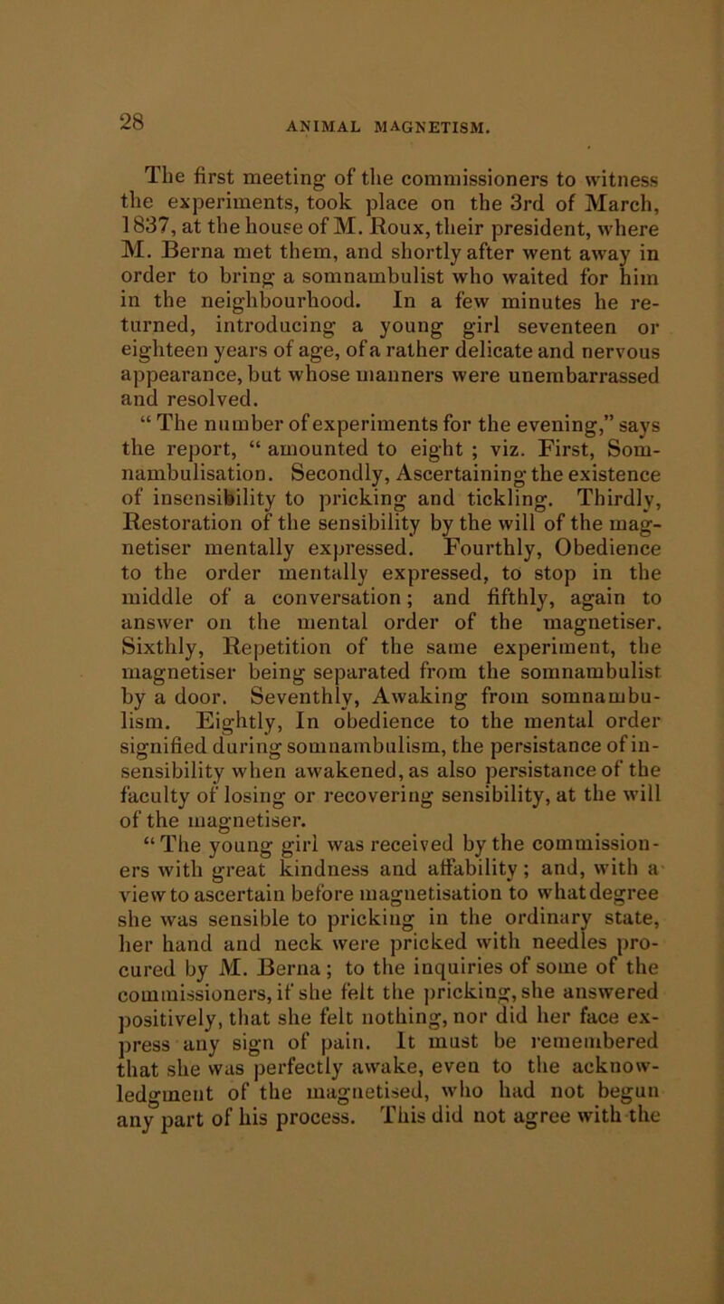 The first meeting of the commissioners to witness the experiments, took place on the 3rd of March, 1837, at the house of M. Roux, their president, where M. Berna met them, and shortly after went away in order to bring a somnambulist who waited for him in the neighbourhood. In a few minutes he re- turned, introducing a young girl seventeen or eighteen years of age, of a rather delicate and nervous appearance, but whose manners were unembarrassed and resolved. “ The number of experiments for the evening,” says the report, “ amounted to eight ; viz. First, Som- nambulisation. Secondly, Ascertaining the existence of insensibility to pricking and tickling. Thirdly, Restoration of the sensibility by the will of the mag- netiser mentally expressed. Fourthly, Obedience to the order mentally expressed, to stop in the middle of a conversation; and fifthly, again to answer on the mental order of the magnetiser. Sixthly, Repetition of the same experiment, the magnetiser being separated from the somnambulist by a door. Seventhly, Awaking from somnambu- lism. Eightly, In obedience to the mental order signified during somnambulism, the persistance of in- sensibility when awakened, as also persistance of the faculty of losing or recovering sensibility, at the will of the magnetiser. “The young girl was received by the commission- ers with great kindness and affability; and, with a view to ascertain before magnetisation to what degree she was sensible to pricking in the ordinary state, her hand and neck were pricked with needles pro- cured by M. Berna ; to the inquiries of some of the commissioners, if she felt the pricking, she answered positively, that she felt nothing, nor did her face ex- press any sign of pain. It must be remembered that she was perfectly awake, even to the acknow- ledgment of the magnetised, wlio had not begun any part of his process. This did not agree with the