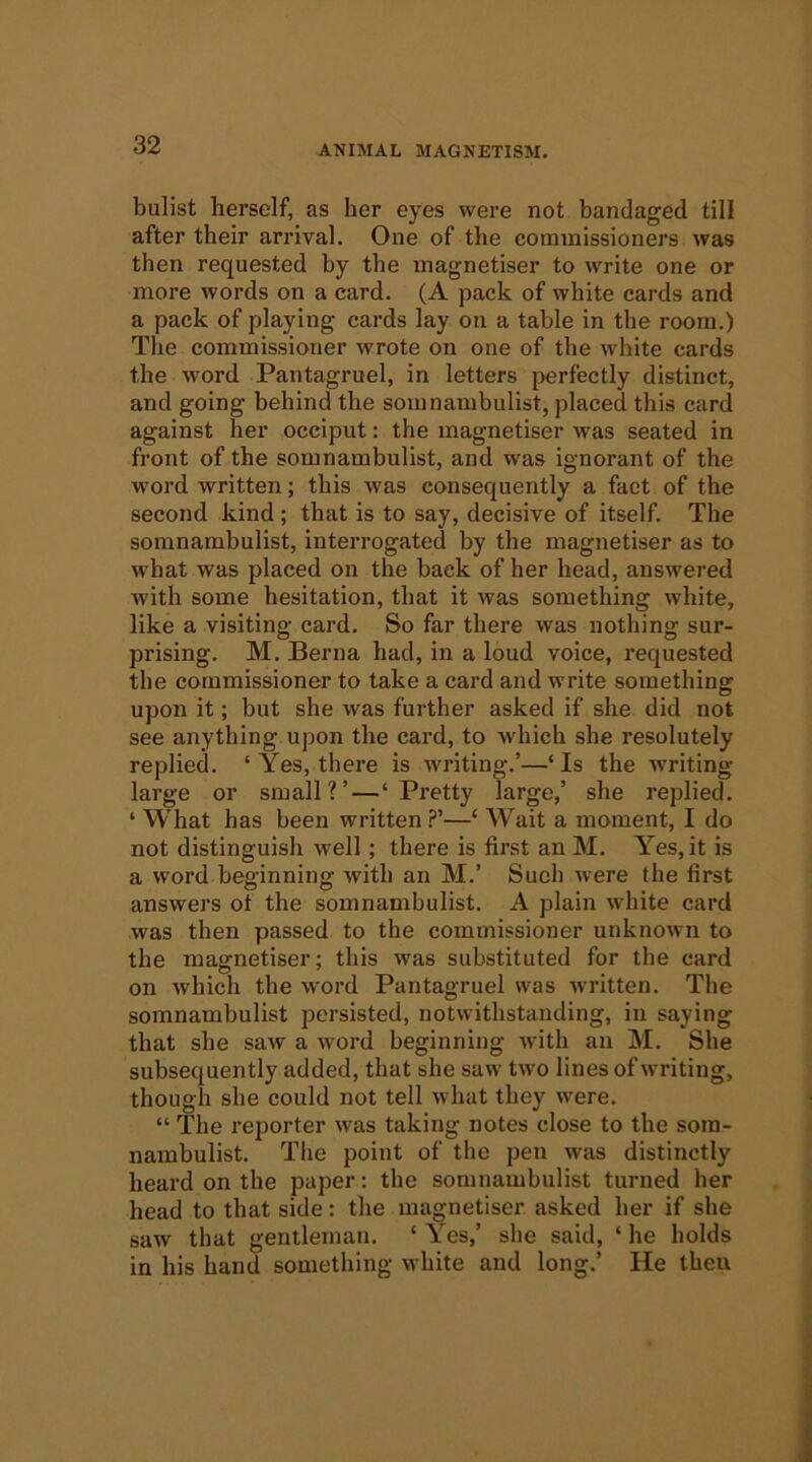 bulist herself, as her eyes were not bandaged till after their arrival. One of the commissioners was then requested by the inagnetiser to write one or more words on a card. (A pack of white cards and a pack of playing cards lay on a table in the room.) The commissioner wrote on one of the white cards the word Pantagruel, in letters jjerfectly distinct, and going behind the somnambulist, placed this card against her occiput: the magnetiser was seated in front of the somnambulist, and was ignorant of the word written; this was consequently a fact of the second kind; that is to say, decisive of itself. The somnambulist, interrogated by the magnetiser as to what was placed on the back of her head, answered with some hesitation, that it was something white, like a visiting card. So far there was nothing sur- prising. M. Berna had, in a loud voice, requested the commissioner to take a card and write something upon it; but she was further asked if she did not see anything upon the card, to which she resolutely replied. ‘ Yes, there is writing.’—‘ Is the writing large or small?’—‘Pretty large,’ she replied. ‘ What has been written —‘ Wait a moment, I do not distinguish well; there is first an M. Yes, it is a word beginning with an M.’ Sueh were the first answers ot the somnambulist. A plain white card was then passed to the commissioner unknown to the magnetiser; this was substituted for the card on which the word Pantagruel was written. The somnambulist persisted, notwithstanding, in saying that she saw a word beginning with an M. She subsequently added, that she saw two lines of writing, though she could not tell what they were. “ The reporter was taking notes close to the som- nambulist. The point of the pen was distinctly heard on the paper: the somnambulist turned her head to that side: the magnetiser asked her if she saw that gentleman. ‘ Yes,’ she said, ‘ he holds in his hand something white and long.’ He then