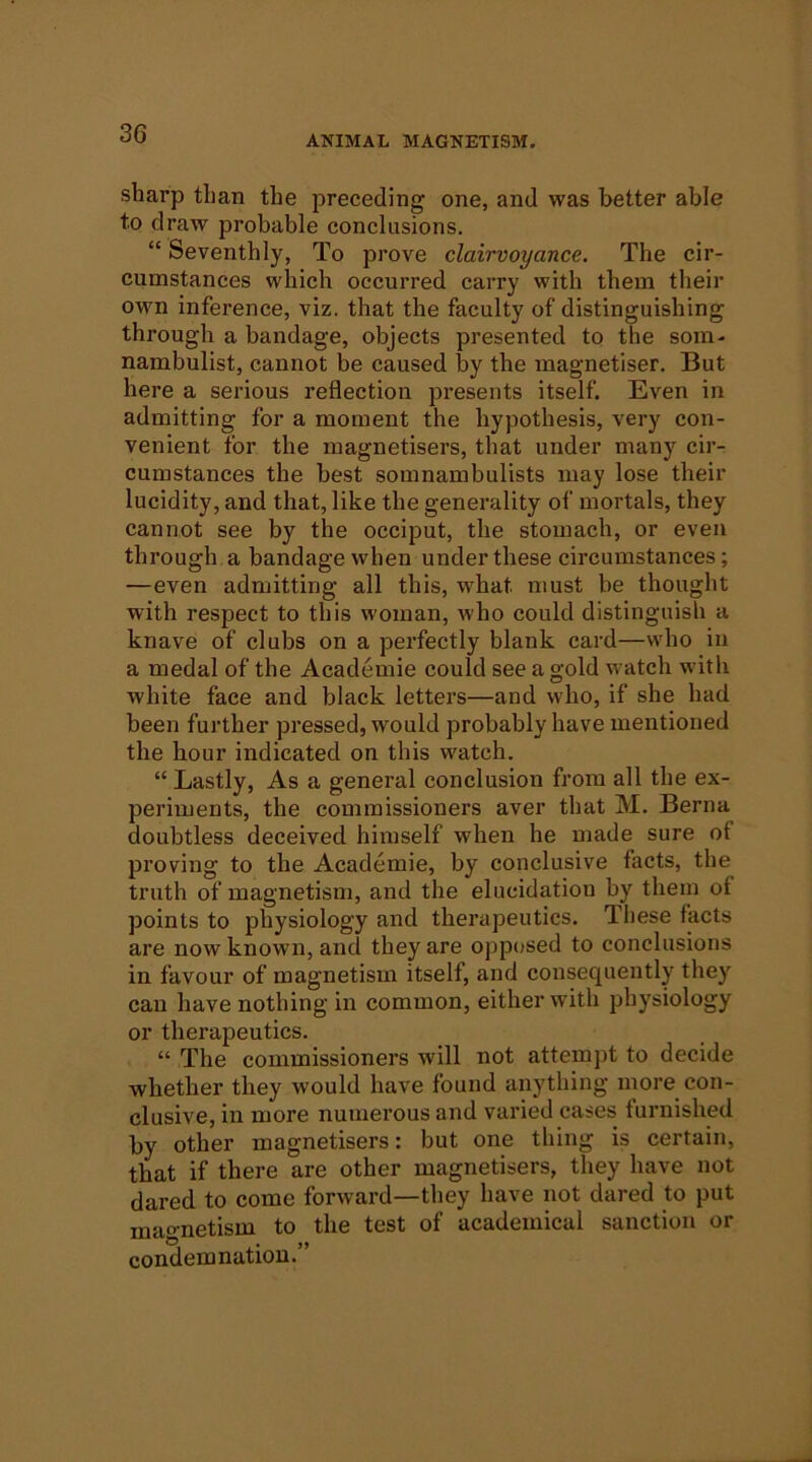 3G ANIMAL MAGNETISM. sharp than the preceding one, and was better able to draw probable conclusions. “ Seventhly, To prove clairvoyance. The cir- cumstances which occurred carry with them tlieir own inference, viz. that the faculty of distinguishing through a bandage, objects presented to the som- nambulist, cannot be caused by the magnetiser. But here a serious reflection presents itself. Even in admitting for a moment the hypothesis, very con- venient for the magnetisers, that under many cii'- cumstances the best somnambulists may lose their lucidity, and that, like the generality of mortals, they cannot see by the occiput, the stomach, or even through a bandage when under these circumstances; —even admitting all this, what must be thought with respect to this woman, who could distinguish a knave of clubs on a perfectly blank card—who in a medal of the Academic could see a gold watch with white face and black letters—and who, if she had been further pressed, would probably have mentioned the hour indicated on this watch. “ Lastly, As a general conclusion from all the ex- periments, the commissioners aver that M. Berna doubtless deceived himself when he made sure of proving to the Academic, by conclusive facts, the truth of magnetism, and the elucidation by them ot points to physiology and therapeutics. Tliese facts are now known, and they are opposed to conclusions in favour of magnetism itself, and consequently they can have nothing in common, either with physiology or therapeutics. “ The commissioners will not attempt to decide whether they would have found anything more con- clusive, in more numerous and varied cases furnished by other magnetisers: but one thing is certain, that if there are other magnetisers, they have not dared to come forward—they have not dared to put magnetism to the test of academical sanction or condemnation.”