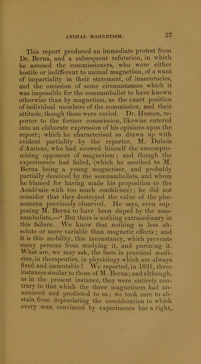 Tills report produced an immediate protest from Dr. Berna, and a subsequent refutation, in which he accused the commissioners, who were either hostile or indifferent to animal magnetism, of a want of impartiality in their statement, of inaccuracies, and the omission of some circumstances which it was impossible for the somnambulist to have known otherwise than by magnetism, as the exact position of individual members of the commission, and their attitude, though these were varied. Dr. Husson, re- porter to the former commission, likewise entered into an elaborate expression of his opinions upon the report; which he characterised as drawn up with evident partiality by the reporter, M. Dubois d’Amiens, who had avowed himself the uncompro- mising opponent of magnetism ; and though the experiments had failed, (which he ascribed to M. Berna being a young magnetiser, and probably partially deceived by the somnambulists, and whom he blamed for having made his proposition to the Academie with too much confidence); he did not consider that they destroyed the value of the phe- nomena previously observed. He says, even sup • posing M. Berna to have been duped by the som- nambulists,—“ But there is nothing extraordinary in this failure. \^'e know that nothing is less ab- solute or more variable than magnetic effects ; and it is this mobility, this inconstancy, which prevents many persons from studying it, and pursuing it. What are, we may ask, the facts in practical medi- cine, in therapeutics, in physiology which are always fixed and immutable? We reported,in 1831, three instances similar to those of M. Berna; and although, as in the present instance, they were entirely con- trary to that which the three magnetisers had an- nounced and predicted to us; we took care to ab- stain from depreciating the consideration to which every man convinced by experiments has a right.