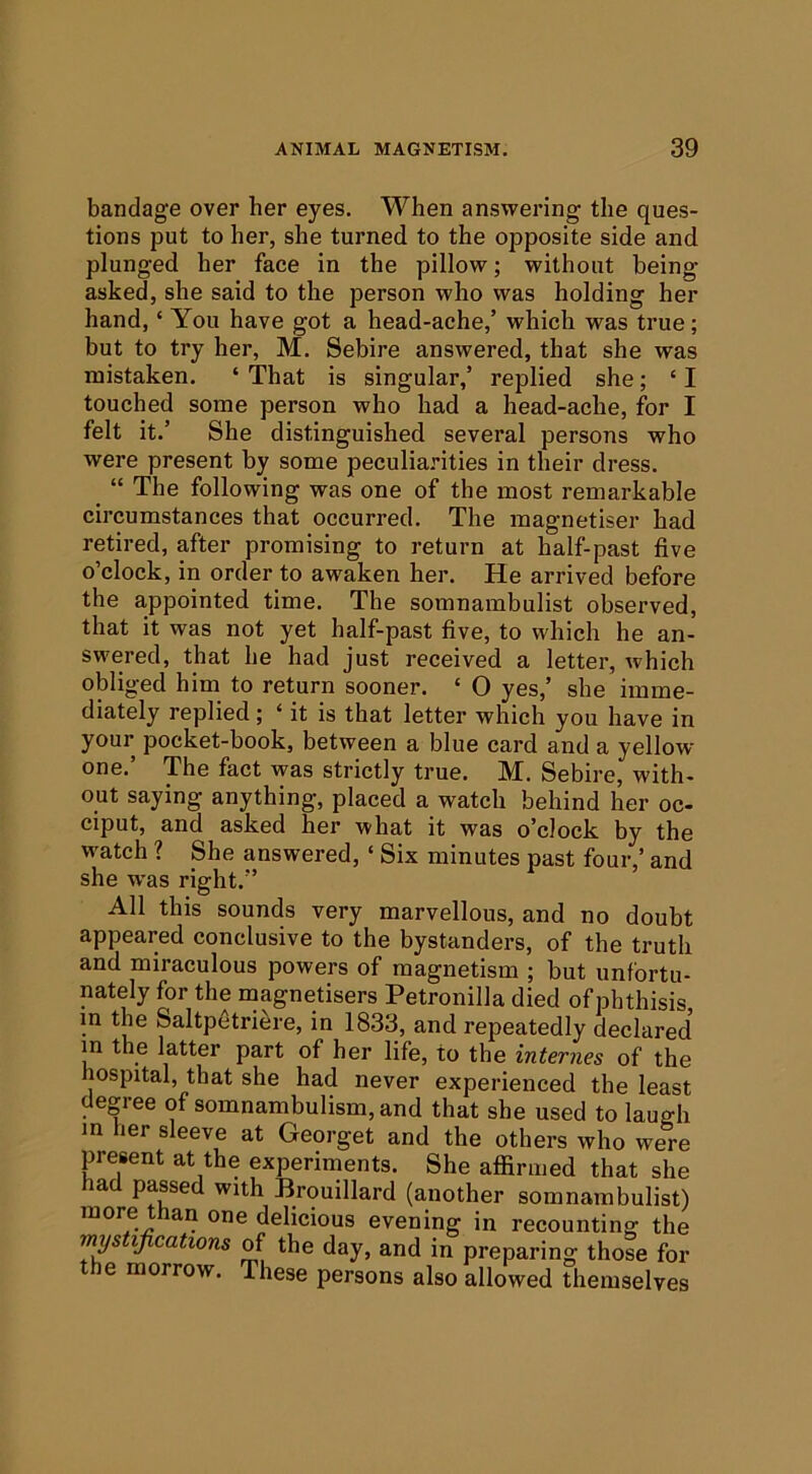 bandage over her eyes. When answering the ques- tions put to her, she turned to the opposite side and plunged her face in the pillow; without being asked, she said to the person who was holding her hand, ‘ You have got a head-ache,’ which was true; but to try her, M. Sebire answered, that she was mistaken. ‘ That is singular,’ replied she; ‘ I touched some person who had a head-ache, for I felt it.’ She distinguished several persons who were present by some peculia.nties in their di’ess. ^ “ The following was one of the most remarkable circumstances that occurred. The magnetiser had retired, after promising to return at half-past five o’clock, in order to awaken her. He arrived before the appointed time. The somnambulist observed, that it was not yet half-past five, to which he an- swered, that he had just received a letter, which obliged him to return sooner. ‘ 0 yes,’ she imme- diately replied; ‘ it is that letter which you have in your pocket-book, between a blue card and a yellow one.’ The fact was strictly true. M. Sebire, with- out saying anything, placed a watch behind her oc- ciput, and asked her what it was o’clock by the watch ? She answered, ‘ Six minutes past four, and she was right.” All this sounds very marvellous, and no doubt appeared conclusive to the bystanders, of the truth and miraculous powers of magnetism ; but unfortu- nately for the magnetisers Petronilla died of phthisis in the Saltpfitriere, in 1833, and repeatedly declared in the latter part of her life, to the internes of the hospital, that she had never experienced the least degree of somnambulism, and that she used to laugh m her sleeve at Georget and the others who were present at the experiments. She affirmed that she had passed with Brouillard (another somnambulist) more than one delicious evening in recounting the mystifications of the day, and in preparing those for the morrow. These persons also allowed themselves