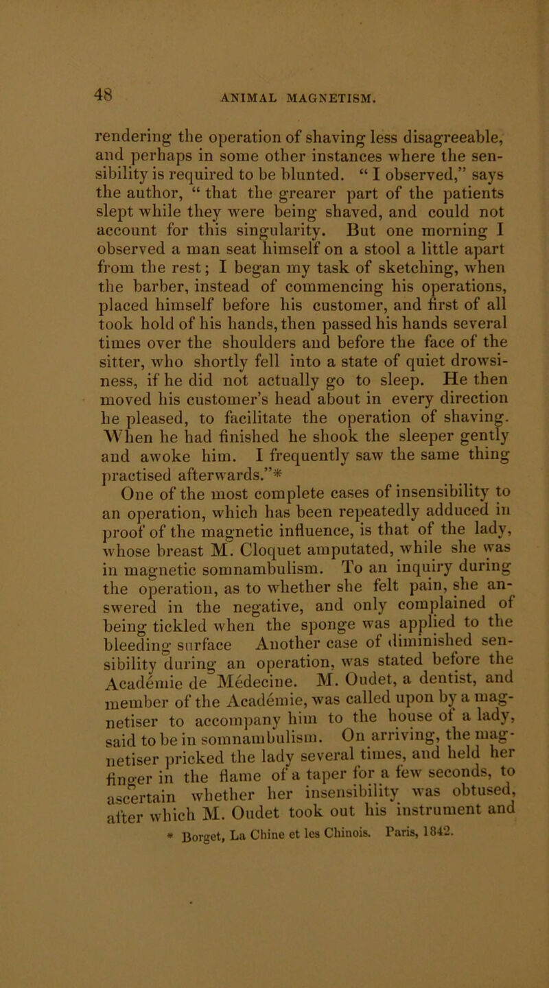 rendering the operation of shaving less disagreeable, and perhaps in some other instances where the sen- sibility is required to be blunted. “ I observed,” says the author, “ that the grearer part of the patients slept while they were being shaved, and could not account for this singularity. But one morning I observed a man seat himself on a stool a little apart from the rest; I began my task of sketching, when the barber, instead of commencing his operations, placed himself before his customer, and first of all took hold of his hands, then passed his hands several times over the shoulders and before the face of the sitter, who shortly fell into a state of quiet drowsi- ness, if he did not actually go to sleep. He then moved his customer’s head about in every direction he pleased, to facilitate the operation of shaving. When he had finished he shook the sleeper gently and awoke him. I frequently saw the same thing practised afterwards.”* One of the most complete cases of insensibility to an operation, which has been repeatedly adduced in proof of the magnetic influence, is that of the lady, whose breast M. Cloquet amputated, while she was in magnetic somnambulism. To an inquiry during the operation, as to whether she felt pain, she an- swered in the negative, and only complained of being tickled when the sponge was applied to the bleeding surface Another case ot diminished sen- sibility during an operation, was stated before the Academie de Medecine. M. Oudet, a dentist, and luember of the Academie, was called upon by a mag- netiser to accompany him to the house ot a lady, said to be in somnambulism. On arriving, the mag- iietiser pricked the la-dy several times, and held her finger in the flame of a taper for a few seconds, to ascertain whether her insensibility was obtused, alter which M. Oudet took out his instrument and • Borget, La Chine et les Chinois. Paris, 1842.