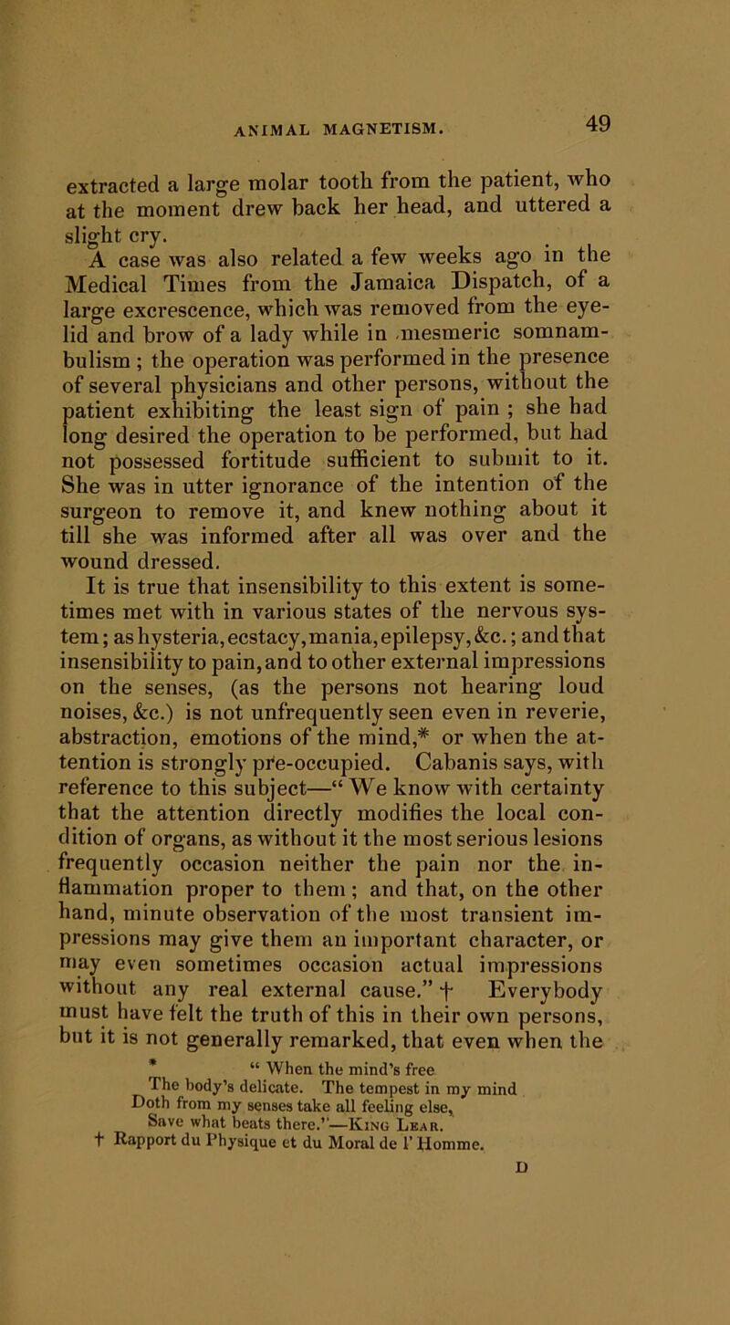 extracted a large molar tooth from the patient, who at the moment drew back her head, and uttered a slight cry. A case was also related a few weeks ago in the Medical Times from the Jamaica Dispatch, of a large excrescence, which was removed from the eye- lid and hrow of a lady while in -mesmeric somnam- bulism ; the operation was performed in the presence of several physicians and other persons, without the patient exhibiting the least sign of pain ; she had long desired the operation to he performed, but had not possessed fortitude sufficient to submit to it. She was in utter ignorance of the intention of the surgeon to remove it, and knew nothing about it till she was informed after all was over and the wound dressed. It is true that insensibility to this extent is some- times met with in various states of the nervous sys- tem; as hysteria, ecstacy,mania, epilepsy,&c.; and that insensibility to pain,and to other external impressions on the senses, (as the persons not hearing loud noises, &c.) is not unfrequently seen even in reverie, abstraction, emotions of the mind,* or when the at- tention is strongly pi'e-occupied. Cabanis says, with reference to this subject—“ We know with certainty that the attention directly modifies the local con- dition of organs, as without it the most serious lesions frequently occasion neither the pain nor the in- flammation proper to them ; and that, on the other hand, minute observation of the most transient im- pressions may give them an important character, or may even sometimes occasion actual impressions without any real external cause.” f Everybody must have felt the truth of this in their own persons, but it is not generally remarked, that even when the * “ When the mind’s free The body’s delicate. The tempest in my mind Doth from my senses take all feeling else. Save what beats there.’’—King Lear. t Rapport du Physique et du Moral de 1’Homme. I)