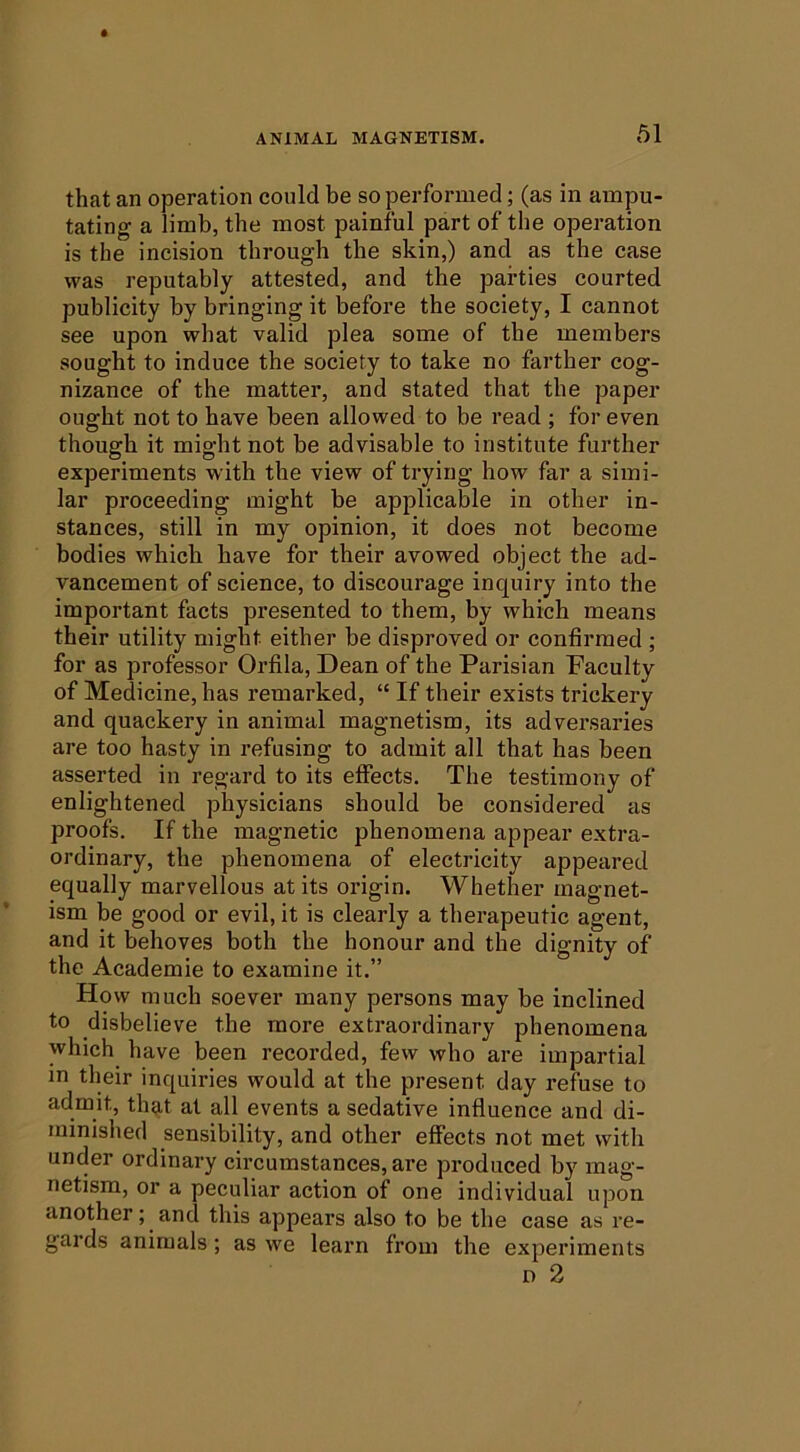 that an operation could be so performed; (as in ampu- tating a limb, the most painful part of the operation is the incision through the skin,) and as the case was reputably attested, and the parties courted publicity by bringing it before the society, I cannot see upon what valid plea some of the members sought to induce the society to take no farther cog- nizance of the matter, and stated that the paper ought not to have been allowed to be read ; for even though it might not be advisable to institute further experiments with the view of trying how far a simi- lar proceeding might be applicable in other in- stances, still in my opinion, it does not become bodies which have for their avowed object the ad- vancement of science, to discourage inquiry into the important facts presented to them, by which means their utility might either be disproved or confirmed ; for as professor Orfila, Dean of the Parisian Faculty of Medicine, has remarked, “ If their exists trickery and quackery in animal magnetism, its adversaries are too hasty in refusing to admit all that has been asserted in regard to its effects. The testimony of enlightened physicians should be considered as proofs. If the magnetic phenomena appear extra- ordinary, the phenomena of electricity appeared equally marvellous at its origin. Whether magnet- ism be good or evil, it is clearly a therapeutic agent, and it behoves both the honour and the dignity of the Academie to examine it.” How much soever many persons may be inclined to disbelieve the more extraordinary phenomena which have been recorded, few who are impartial in their inquiries would at the present day refuse to admit, that at all events a sedative influence and di- minished sensibility, and other effects not met with under ordinary circumstances, are produced by mag- netism, or a peculiar action of one individual upon another; and this appears also to be the case as re- gards animals; as we learn from the experiments