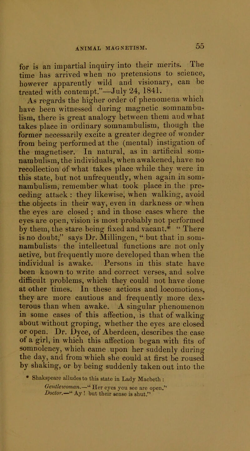 for is an impartial inquiry into their merits. The time has arrived when no pretensions to science, however apparently wild and visionary, can he treated with contempt.”—July 24, 1841. As regards the higher order of phenomena which have been witnessed during magnetic somnambu- lism, there is great analogy between them and what takes place in ordinary somnambulism, though the former necessarily excite a greater degree of wonder from being performed at the (mental) instigation of the magnetiser. In natural, as in artificial som- nambulism, the individuals, when awakened, have no recollection of what takes place w^hile they were in this state, but not unfrequently, when again in som- nambulism, remember what took place in the pre- ceding attack : they likewise^ when walking, avoid the objects in their w'ay, even in darkness or when the eyes are closed; and in those cases where the eyes are open, vision is most probably not performed by them, the stare being fixed and vacant.* “ There is no doubt,” says Dr. Millingen, “ but that in som- nambulists the intellectual functions are not only active, but frequently more developed than when the individual is awake. Persons in this state have been known to write and correct verses, and solve difficult problems, which they could not have done at other times. In these actions and locomotions, they are more cautious and frequently more dex- terous than when awake. A singular phenomenon in some cases of this affection, is that of walking about without groping, whether the eyes are closed or open. Dr. Dyce, of Aberdeen, describes the case of a girl, in which this affection began with fits of somnolency, which came upon her suddenly during the day, and from which she could at first be roused by shaking, or by being suddenly taken out into the * Shakspeare alludes to this state in Lady Macbeth : Gentlewoman.—“ Her eyes you see are open.” Doctor.—'''' Ay! but their sense is shut.”