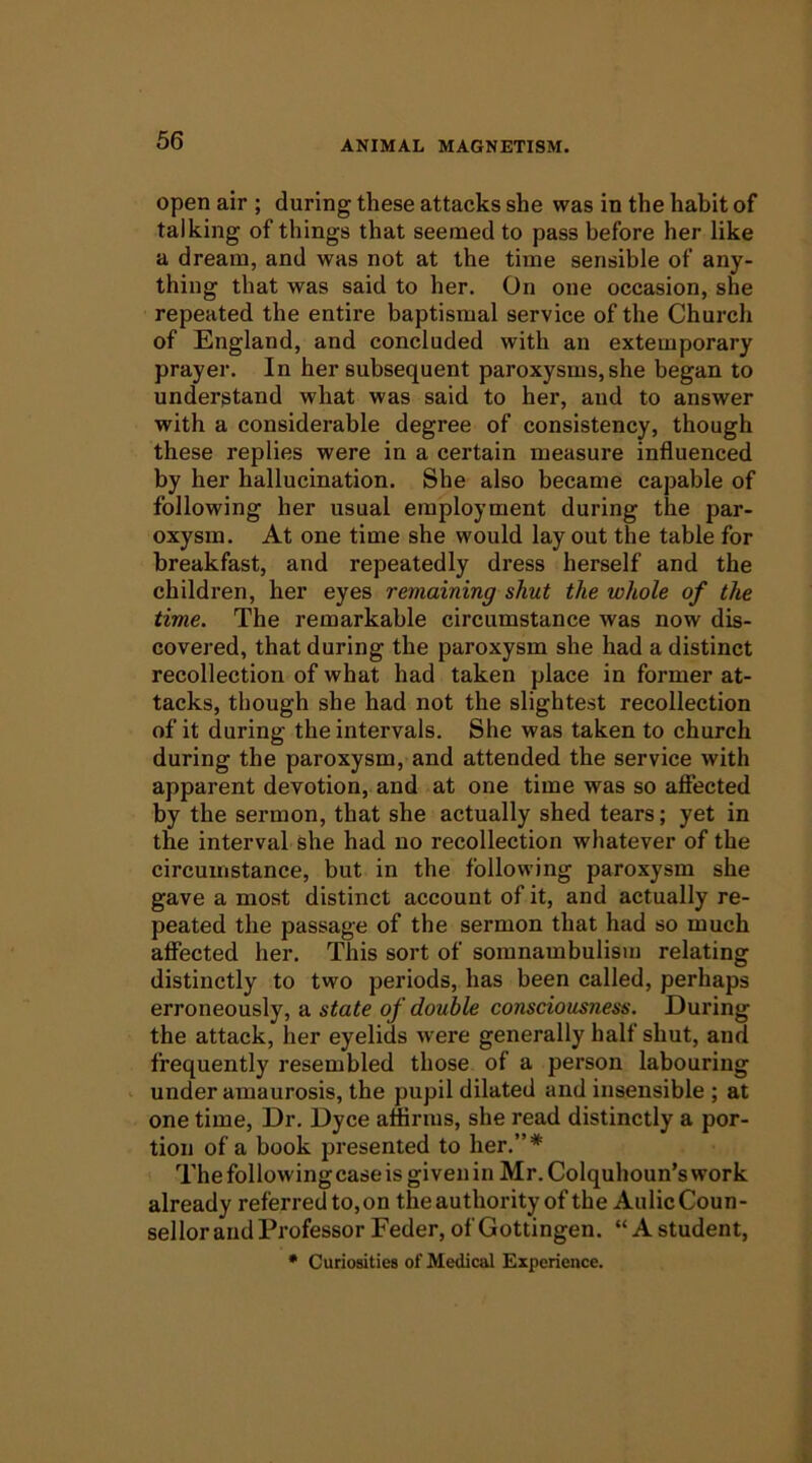 open air ; during these attacks she was in the hahit of talking of things that seemed to pass before her like a dream, and was not at the time sensible of any- thing that was said to her. On one occasion, she repeated the entire baptismal service of the Church of England, and concluded with an extemporary prayer. In her subsequent paroxysms, she began to understand what was said to her, and to answer with a considerable degree of consistency, though these replies were in a certain measure influenced by her hallucination. She also became capable of following her usual employment during the par- oxysm. At one time she would lay out the table for breakfast, and repeatedly dress herself and the children, her eyes remaining shut the whole of the time. The remarkable circumstance was now dis- covered, that during the paroxysm she had a distinct recollection of what had taken place in former at- tacks, though she had not the slightest recollection of it during the intervals. She was taken to church during the paroxysm, and attended the service with apparent devotion, and at one time was so afiected by the sermon, that she actually shed tears; yet in the interval she had no recollection whatever of the circumstance, but in the following paroxysm she gave a most distinct account of it, and actually re- peated the passage of the sermon that had so much afiected her. This sort of somnambulism relating distinctly to two periods, has been called, perhaps erroneously, a state of double consciousness. During the attack, her eyelids were generally half shut, and frequently resembled those of a person labouring ' under amaurosis, the pupil dilated and insensible ; at one time. Dr. Dyce affirms, she read distinctly a por- tion of a book presented to her.”* The following case is given in Mr. Colquhoun’s work already referred to,on theauthority of theAulicCoun- sel lor and Professor Feder, of Gottingen. “A student, * Curiosities of Medical Experience.