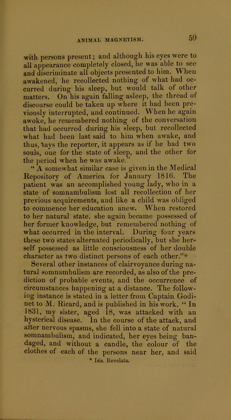 with persons present; and although his eyes were to all appearance completely closed, he was able to see and discriminate all objects presented to him. When awakened, he recollected nothing of what had oc- curred during his sleep, but would talk of other matters. On his again falling asleep, the thread of discourse could be taken up where it had been pre- viously interrupted, and continued. When he again awoke, he remembered nothing of the conversation that had occurred during his sleep, but recollected what had been last said to him when awake, and thus, %ays the reporter, it appears as if he had two souls, one for the state of sleep, and the other for the period when he was awake.” “ A somewhat similar case is given in the Medical Repository of America for January 1816. The patient was an accomplished young lady, who in a state of somnambulism lost all recollection of her previous acquirements, and like a child was obliged to commence her education anew. When restored to her natural state, she again became possessed of her former knowledge, but remembered nothing of what occurred in the interval. During four years these two states alternated periodically, but she her- self possessed as little consciousness of her double character as two distinct persons of each other.”* Several other instances of clairvoyance during na- tural somnambulism are recorded, as also of the pre- diction of probable events, and the occurrence of circumstances happening at a distance. The follow- ing instance is stated in a letter from Captain Godi- net to M. Ricard, and is published in his work. “ In 1831, my sister, aged 18, was attacked with an hysterical disease. In the course of the attack, and after nervous spasms, she fell into a state of natural somnambulism, and indicated, her eyes being ban- daged, and without a candle, the colour of the clothes of each of the persons near her, and said