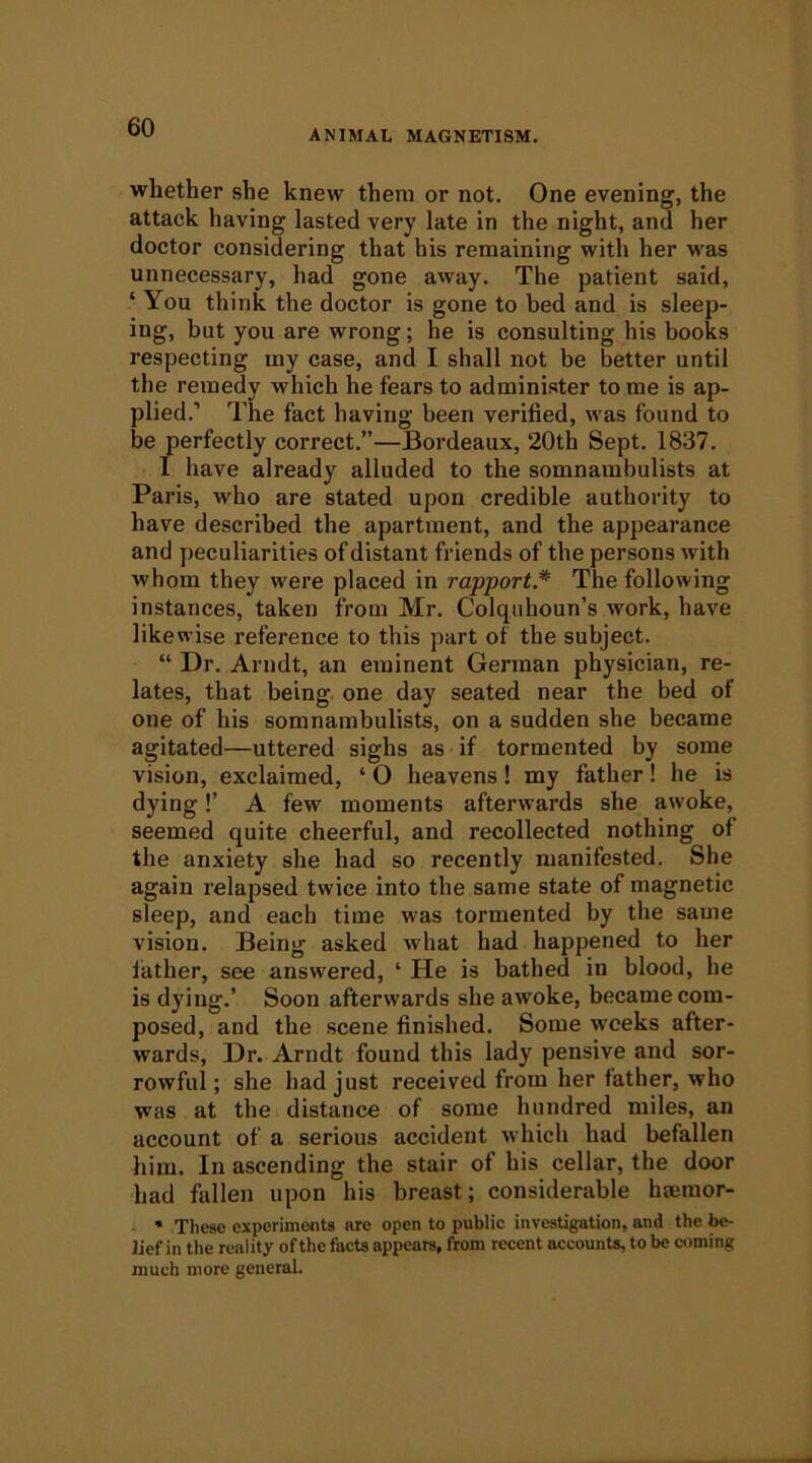 ANIMAL MAGNETISM, whether she knew them or not. One evening, the attack having lasted very late in the night, and her doctor considering that his remaining with her was unnecessary, had gone away. The patient said, ‘ You think the doctor is gone to bed and is sleep- ing, but you are wrong; he is consulting his books respecting my case, and I shall not be better until the remedy which he fears to administer to me is ap- plied.’ The fact having been verified, was found to be perfectly correct.”—Bordeaux, 20th Sept. 1837. 1 have already alluded to the somnambulists at Paris, who are stated upon credible authority to have described the apartment, and the appearance and peculiarities of distant friends of the persons with whom they were placed in rapport* The following instances, taken from Mr. Colqiihoun’s work, have likewise reference to this part of the subject. “ Dr. Arndt, an eminent German physician, re- lates, that being one day seated near the bed of one of his somnambulists, on a sudden she became agitated—uttered sighs as if tormented by some vision, exclaimed, ‘ O heavens! my father! he is dying!’ A few moments afterwards she awoke, seemed quite cheerful, and recollected nothing of the anxiety she had so recently manifested. She again relapsed twice into the same state of magnetic sleep, and each time was tormented by the same vision. Being asked what had happened to her lather, see answered, ‘ He is bathed in blood, he is dying.’ Soon afterwards she awoke, became com- posed, and the scene finished. Some weeks after- wards, Dr. Arndt found this lady pensive and sor- rowful; she had just received from her father, who was at the distance of some hundred miles, an account of a serious accident which had befallen him. In ascending the stair of his cellar, the door had fallen upon his breast; considerable haemor- * These experiments are open to public investigation, and the be- lief in the reality of the facts appears, from recent accounts, to be coming much more general.