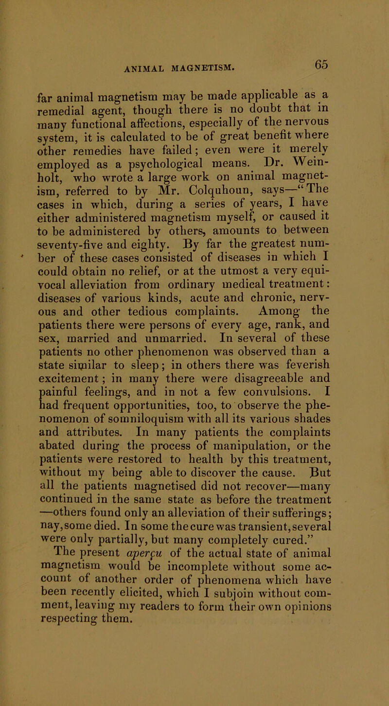 far animal magnetism may be made applicable as a remedial agent, though there is no doubt that in many functional affections, especially of the nervous system, it is calculated to be of great benefit where other remedies have failed; even were it merely employed as a psychological means. Dr. Wein- holt, who wrote a large work on animal magnet- ism, referred to by Mr. Colquhoun, says—“The cases in which, during a series of years, I have either administered magnetism myself, or caused it to be administered by others, amounts to between seventy-five and eighty. By far the greatest num- ber of these cases consisted of diseases in which I could obtain no relief, or at the utmost a very equi- vocal alleviation from ordinary medical treatment: diseases of various kinds, acute and chronic, nerv- ous and other tedious complaints. Among the patients there were persons of every age, rank, and sex, married and unmarried. In several of these patients no other phenomenon was observed than a state siipilar to sleep; in others there was feverish excitement; in many there were disagreeable and painful feelings, and in not a few convulsions. I had frequent opportunities, too, to observe the phe- nomenon of somniloquism with all its various shades and attributes. In many patients the complaints abated during the process of manipulation, or the patients were restored to health by this treatment, without my being able to discover the cause. But all the patients magnetised did not recover—many continued in the same state as before the treatment —others found only an alleviation of their sufferings; nay,some died. In some the cure was transient, several were only partially, but many completely cured.” The present aperpi of the actual State of animal magnetism would be incomplete without some ac- count of another order of phenomena which have been recently elicited, which I subjoin without com- ment, leaving my readers to form their own opinions respecting them.