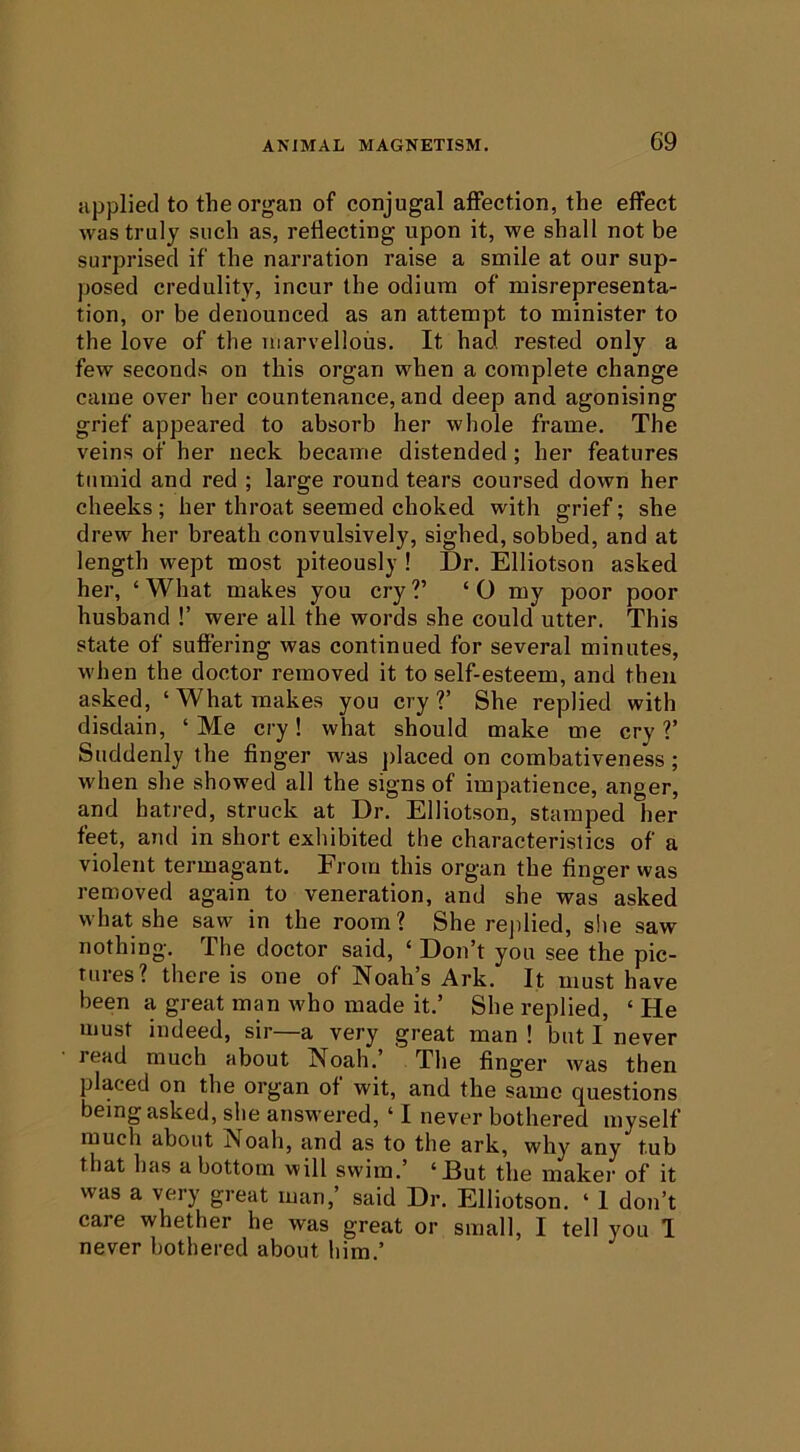 applied to the organ of conjugal affection, the effect was truly such as, reflecting upon it, we shall not be surprised if the narration raise a smile at our sup- posed credulity, incur the odium of misrepresenta- tion, or be denounced as an attempt to minister to the love of the marvellous. It had rested only a few seconds on this organ when a complete change came over her countenance, and deep and agonising grief appeared to absorb her whole frame. The veins of her neck became distended; her features tumid and red ; large round tears coursed down her cheeks ; her throat seemed choked with grief; she drew her breath convulsively, sighed, sobbed, and at length wept most piteously ! Dr. Elliotson asked her, ‘ What makes you cry V ‘ O my poor poor husband !’ were all the words she could utter. This state of suffering was continued for several minutes, M'hen the doctor removed it to self-esteem, and then asked, ‘ What makes you cry V She replied with disdain, ‘ Me cry! what should make me cry V Suddenly the finger was jdaced on combativeness; when she showed all the signs of impatience, anger, and hatred, struck at Dr. Elliotson, stamped her feet, and in short exhibited the characteristics of a violent termagant. From this organ the finger was removed again to veneration, and she was asked what she saw in the room? She rejilied, she saw nothing. The doctor said, ‘ Don’t you see the pic- tures? there is one of Noah’s Ark. It must have been a great man who made it.’ She replied, ‘ He must indeed, sir—a very great man ! but I never read much about Noah. The finger was then placed on the organ of wit, and the same questions being asked, she answered, ‘ I never bothered myself much about Noah, and as to the ark, why any tub that has a bottom will swim.’ ‘ But the maker of it was a very great man,’ said Dr. Elliotson. ‘ 1 don’t care whether he was great or small, I tell you 1 never bothered about him.’