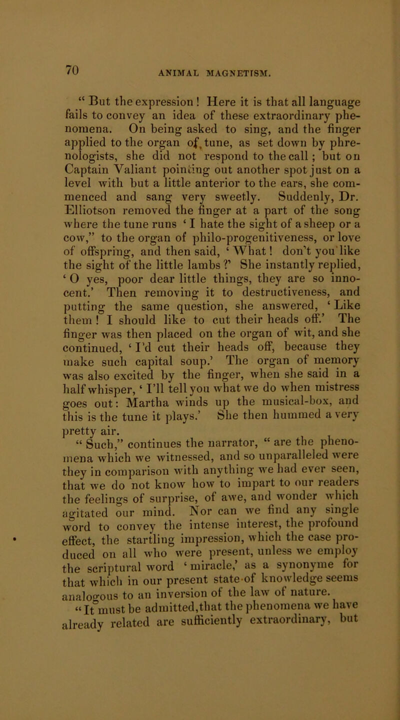 “ But the expression ! Here it is that all language fails to convey an idea of these extraordinary phe- nomena. On being asked to sing, and the finger applied to the organ of^tune, as set down by phre- nologists, she did not respond to the call; but on Captain Valiant pointing out another spot just on a level with but a little anterior to the ears, she com- menced and sang very sweetly. Suddenly, Dr. Elliotson removed the finger at a part of the song where the tune runs ‘ I hate the sight of a sheep or a cow,” to the organ of philo-progenitiveness, or love of offspring, and then said, ‘ What! don’t you'like the sight of the little lambs ?’ She instantly replied, ‘ 0 yes, poor dear little things, they are so inno- cent.’ Then removing it to destructiveness, and putting the same question, she answered, ‘ Like them ! I should like to cut their heads off.’ The finger was then placed on the organ of wit, and she continued, ‘ I’d cut their heads off, because they make such capital soup.’ The organ of memory was also excited by the finger, when she said in a half whisper, ‘ I’ll tell you what we do when mistress goes out: Martha winds up the musical-box, and this is the tune it plays.’ She then hummed a very pretty air. “ Such,” continues the narrator, “ are the pheno- mena which we witnessed, and so unparalleled were they in comparison with anything we had ever seen, that we do not know how to impart to our readers the feelings of surprise, of awe, and wonder which agitated our mind. Nor can we find any single word to convey the intense interest, the profound effect, the startling impression, which the case pro- duced on all who were present, unless we employ the scriptural word ‘ miracle,’ as a synonyme for that which in our present state-of knowledge seems analogous to an inversion of the law of nature. “It°must be admitted,that the phenomena we have already related are sufficiently extraordinary, but