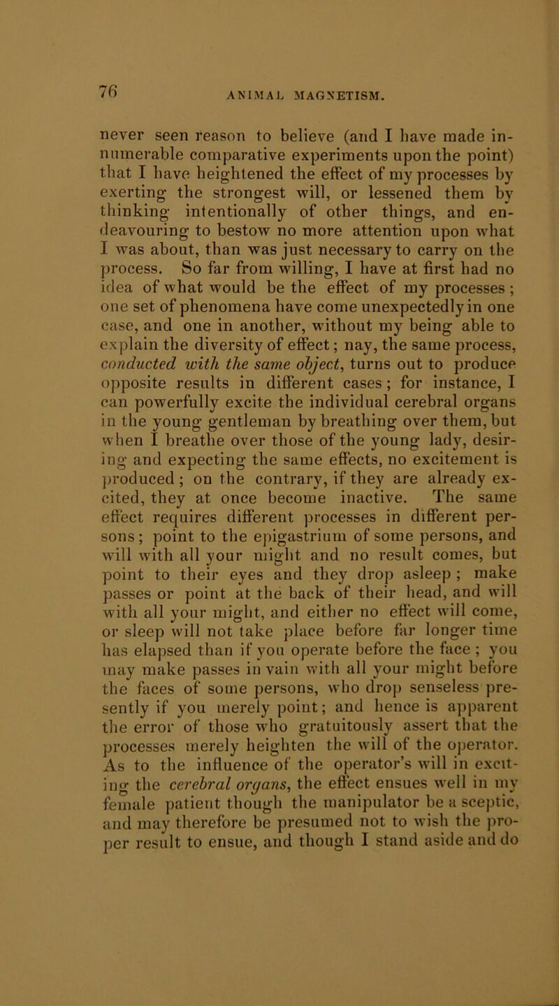 never seen reason to believe (and I have made in- numerable comparative experiments upon the point) that I have heightened the effect of my processes by exerting the strongest will, or lessened them by thinking intentionally of other things, and en- deavouring to bestow no more attention upon what I was about, than was just necessary to carry on the process. So far from willing, I have at first had no idea of what would be the effect of my processes ; one set of phenomena have come unexpectedly in one case, and one in another, without my being able to explain the diversity of effect; nay, the same process, conducted with the same object, turns out to produce opposite results in different cases; for instance, I can powerfully excite the individual cerebral organs in the young gentleman by breathing over them, but when I breathe over those of the young lady, desir- ing and expecting the same effects, no excitement is }>roduced ; on the contrary, if they are already ex- cited, they at once become inactive. The same effect requires different processes in different per- sons; point to the epigastrium of some persons, and will with all your might and no result conies, but point to their eyes and they drop asleep ; make passes or point at the back of their head, and will with all your might, and either no effect will come, or sleep will not take place before far longer time has elapsed than if you operate before the face ; you may make passes in vain with all your might before the faces of some persons, who drop senseless pre- sently if you merely point; and hence is apparent the error of those who gratuitously assert that the processes merely heighten the will of the operator. As to the influence of the operator’s will in excit- ing the cerebral organs, the effect ensues well in my female patient though the manipulator be a sceptic, and may therefore be presumed not to wish the pro- per result to ensue, and though I stand aside and do