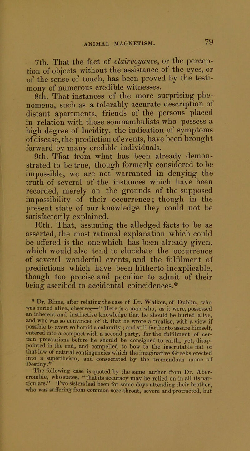 7th. That the fact of clairvoyance, or the percep- tion of objects without the assistance of the eyes, or of the sense of touch, has been proved by the testi- mony of numerous credible witnesses. 8th. That instances of the more surprising phe- nomena, such as a tolerably accurate description of distant apartments, friends of the persons placed in relation with those somnambulists who possess a high degree of lucidity, the indication of symptoms of disease, the prediction of events, have been brought forward by many credible individuals. 9th. That from what has been already demon- strated to be true, though formerly considered to be impossible, we are not warranted in denying the truth of several of the instances which have been recorded, merely on the grounds of the supposed impossibility of their occurrence; though in the present state of our knowledge they could not be satisfactorily explained. 10th. That, assuming the alledged facts to be as asserted, the most rational explanation which could be offered is the one which has been already given, which would also tend to elucidate the occurrence of several wonderful events, and the fulfilment of predictions which have been hitherto inexplicable, though too precise and peculiar to admit of their being ascribed to accidental coincidences.* • Dr. Binns, after relating the case of Dr. Walker, of Dublin, who was buried alive, observes—“ Here is a man who, as it were, possessed an inherent and instinctive knowledge that he should be buried alive, and who was so convinced of it, that he wrote a treatise, with a view if possible to avert so horrid a calamity ; and still farther to assure himself, entered into a compact with a second party, for the fulfilment of cer- tain precautions before he should be consigned to earth, yet, disap- pointed in the end, and compelled to bow to the inscrutable fiat of that law of natural contingencies which the imaginative Greeks erected into a supertheism, and consecrated by the tremendous name of Destiny.’’ The following case is quoted by the same author from Dr. Aber- crombie, who states, “that its accuracy may be relied on in all its par- ticulars.” Two sisters had been for some days attending their brother, who was suffering from common sore-throat, severe and protracted, but