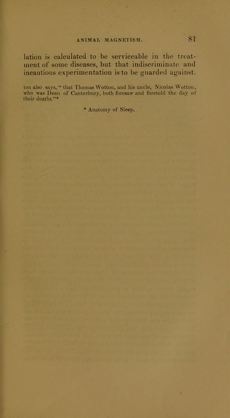 lation is calculated to be serviceable in the treat- ment of some diseases, but that indiscriminate and incautious experimentation is to be guarded against. ton also says, “ that Thomas Wotton, and his uncle, Nicolas Wotton, who was Dean of Canterbury, both foresaw and foretold the day of their deaths.”* Anatomy of Sleep.