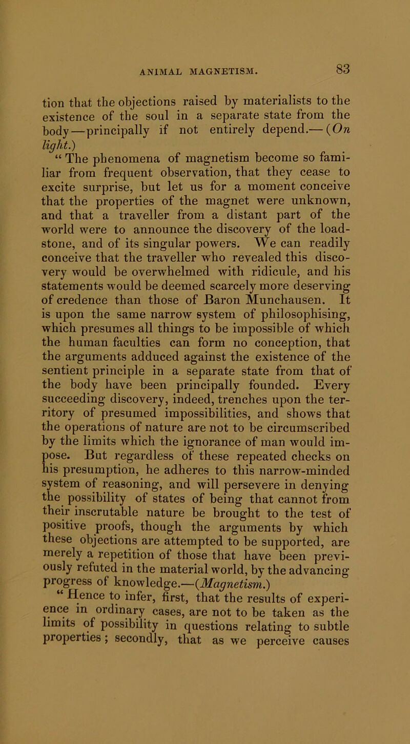 tion that the objections raised by materialists to the existence of the soul in a separate state from the body—principally if not entirely depend,— {On light.) “ The phenomena of magnetism become so fami- liar from frequent observation, that they cease to excite surprise, but let us for a moment conceive that the properties of the magnet were unknown, and that a traveller from a distant part of the world were to announce the discovery of the load- stone, and of its singular powers. We can readily conceive that the traveller who revealed this disco- very would be overwhelmed with ridicule, and his statements would be deemed scarcely more deserving of credence than those of Baron Munchausen. It is upon the same narrow system of philosophising, which presumes all things to be impossible of which the human faculties can form no conception, that the arguments adduced against the existence of the sentient principle in a separate state from that of the body have been principally founded. Every succeeding discovery, indeed, trenches upon the ter- ritory of presumed impossibilities, and shows that the operations of nature are not to be circumscribed by the limits which the ignorance of man would im- pose. But regardless of these repeated checks on his presumption, he adheres to this narrow-minded system of reasoning, and will persevere in denying the possibility of states of being that cannot from their inscrutable nature be brought to the test of positive proofs, though the arguments by which these objections are attempted to be supported, are merely a repetition of those that have been previ- ously refuted in the material world, by the advancing progress of knowledge.—{Magnetism.) “ Hence to infer, first, that the results of experi- ence in ordinary cases, are not to be taken as the limits of possibility in questions relating to subtle properties; secondly, that as we perceive causes