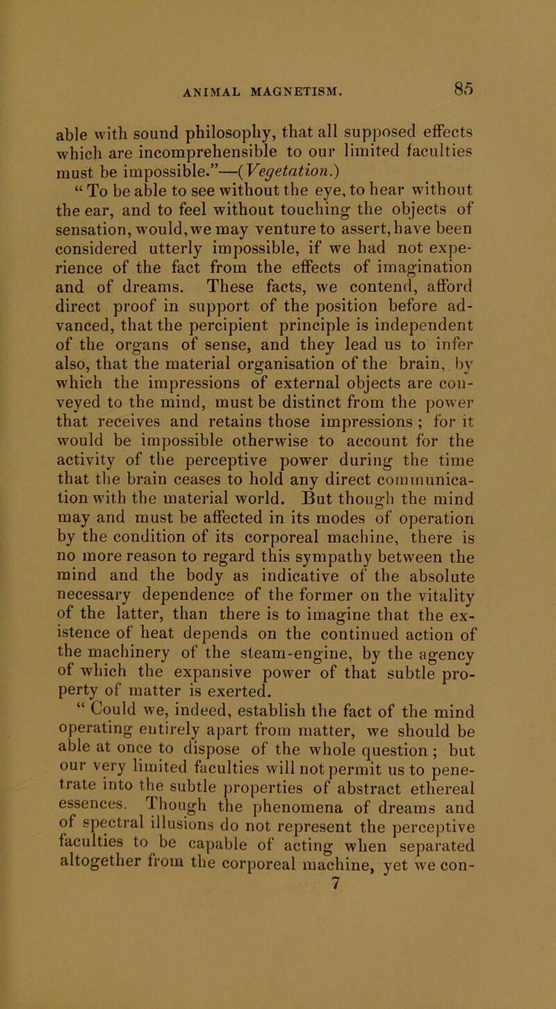 able with sound philosophy, that all supposed effects which are incomprehensible to our limited faculties must be impossible.”—{Vegetation.) “ To be able to see without the eye, to hear without the ear, and to feel without touching the objects of sensation, would,we may venture to assert,have been considered utterly impossible, if we had not expe- rience of the fact from the effects of imagination and of dreams. These facts, we contend, afford direct proof in support of the position before ad- vanced, that the percipient principle is independent of the organs of sense, and they lead us to infer also, that the material organisation of the brain, by which the impressions of external objects are con- veyed to the mind, must be distinct from the power that receives and retains those impressions ; for it would be impossible otherwise to account for the activity of the perceptive power during the time that the brain ceases to hold any direct communica- tion with the material world. But thou<2;h the mind may and must be affected in its modes of operation by the condition of its corporeal machine, there is no more reason to regard this sympathy between the mind and the body as indicative of the absolute necessary dependence of the former on the vitality of the latter, than there is to imagine that the ex- istence of heat depends on the continued action of the machinery of the steam-engine, by the agency of which the expansive power of that subtle pro- perty of matter is exerted. “ Could we, indeed, establish the fact of the mind operating entirely apart from matter, we should be able at once to dispose of the whole question; but our very limited faculties will not permit us to pene- trate into the subtle properties of abstract ethereal essences. 1 hough the phenomena of dreams and of spectral illusions do not represent the perceptive faculties to be capable of acting when separated altogether from the corporeal machine, yet we con- 7