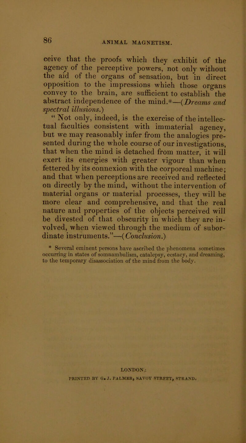 ceive that the proofs which they exhibit of the agency of the perceptive powers, not only without the aid of the organs of sensation, but in direct opposition to the impressions which those organs convey to the brain, are sufficient to establish the abstract independence of the mind.*—{Dreams and spectral illusions.) “ Not only, indeed, is the exercise of the intellec- tual faculties consistent with immaterial agency, but we may reasonably infer from the analogies pre- sented during the whole course of our investigations, that when the mind is detached from matter, it will exert its energies with greater vigour than when fettered by its connexion with the corporeal machine; and that when perceptions are received and reflected on directly by the mind, without the intervention of material organs or material processes, they will be more clear and comprehensive, and that the real nature and properties of the objects perceived will be divested of that obscurity in which they are in- volved, when viewed through the medium of subor- dinate instruments.”—(Conclusion.) * Several eminent persons have ascribed the phenomena sometimes occurring in states of somnambulism, catalepsy, ecstacy, and dreaming, to the temporary disassociation of the mind from the body. LONDON,: raiNTKn by g. j. palmer, savov street, strand.