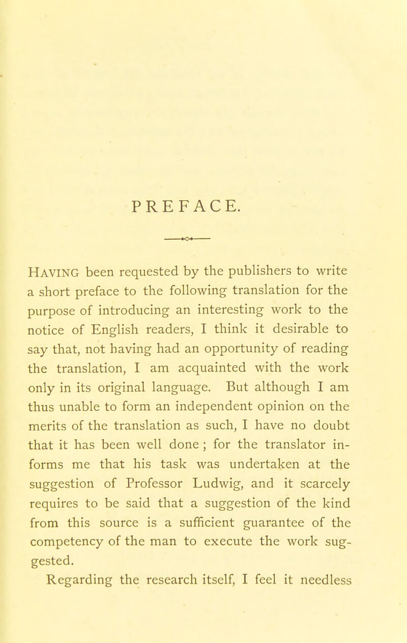 PREFACE. Having been requested by the publishers to write a short preface to the following translation for the purpose of introducing an interesting work to the notice of English readers, I think it desirable to say that, not having had an opportunity of reading the translation, I am acquainted with the work only in its original language. But although I am thus unable to form an independent opinion on the merits of the translation as such, I have no doubt that it has been well done ; for the translator in- forms me that his task was undertaken at the suggestion of Professor Ludwig, and it scarcely requires to be said that a suggestion of the kind from this source is a sufificient guarantee of the competency of the man to execute the work sug- gested. Regarding the research itself, I feel it needless