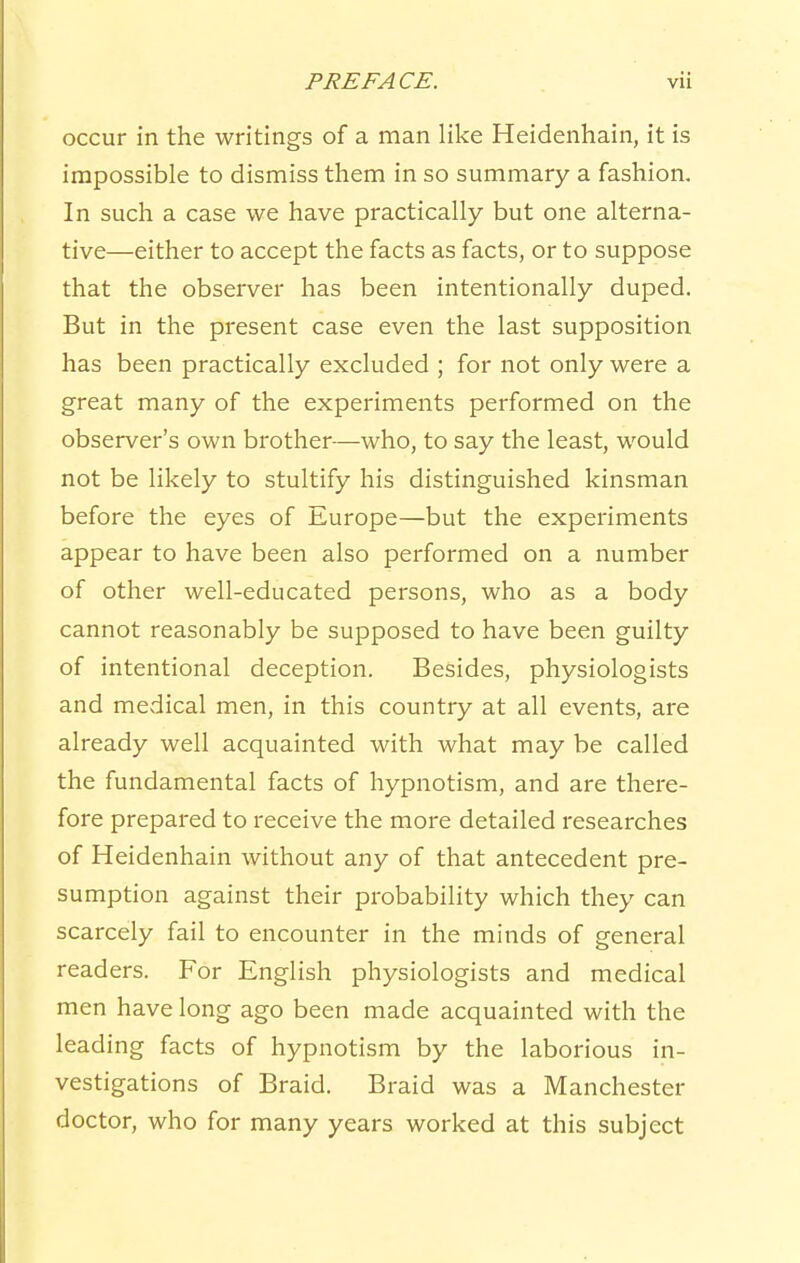 occur in the writings of a man like Heidenhain, it is impossible to dismiss them in so summary a fashion. In such a case we have practically but one alterna- tive—either to accept the facts as facts, or to suppose that the observer has been intentionally duped. But in the present case even the last supposition has been practically excluded ; for not only were a great many of the experiments performed on the observer's own brother—who, to say the least, would not be likely to stultify his distinguished kinsman before the eyes of Europe—but the experiments appear to have been also performed on a number of other well-educated persons, who as a body cannot reasonably be supposed to have been guilty of intentional deception. Besides, physiologists and medical men, in this country at all events, are already well acquainted with what may be called the fundamental facts of hypnotism, and are there- fore prepared to receive the more detailed researches of Heidenhain without any of that antecedent pre- sumption against their probability which they can scarcely fail to encounter in the minds of general readers. For English physiologists and medical men have long ago been made acquainted with the leading facts of hypnotism by the laborious in- vestigations of Braid. Braid was a Manchester doctor, who for many years worked at this subject