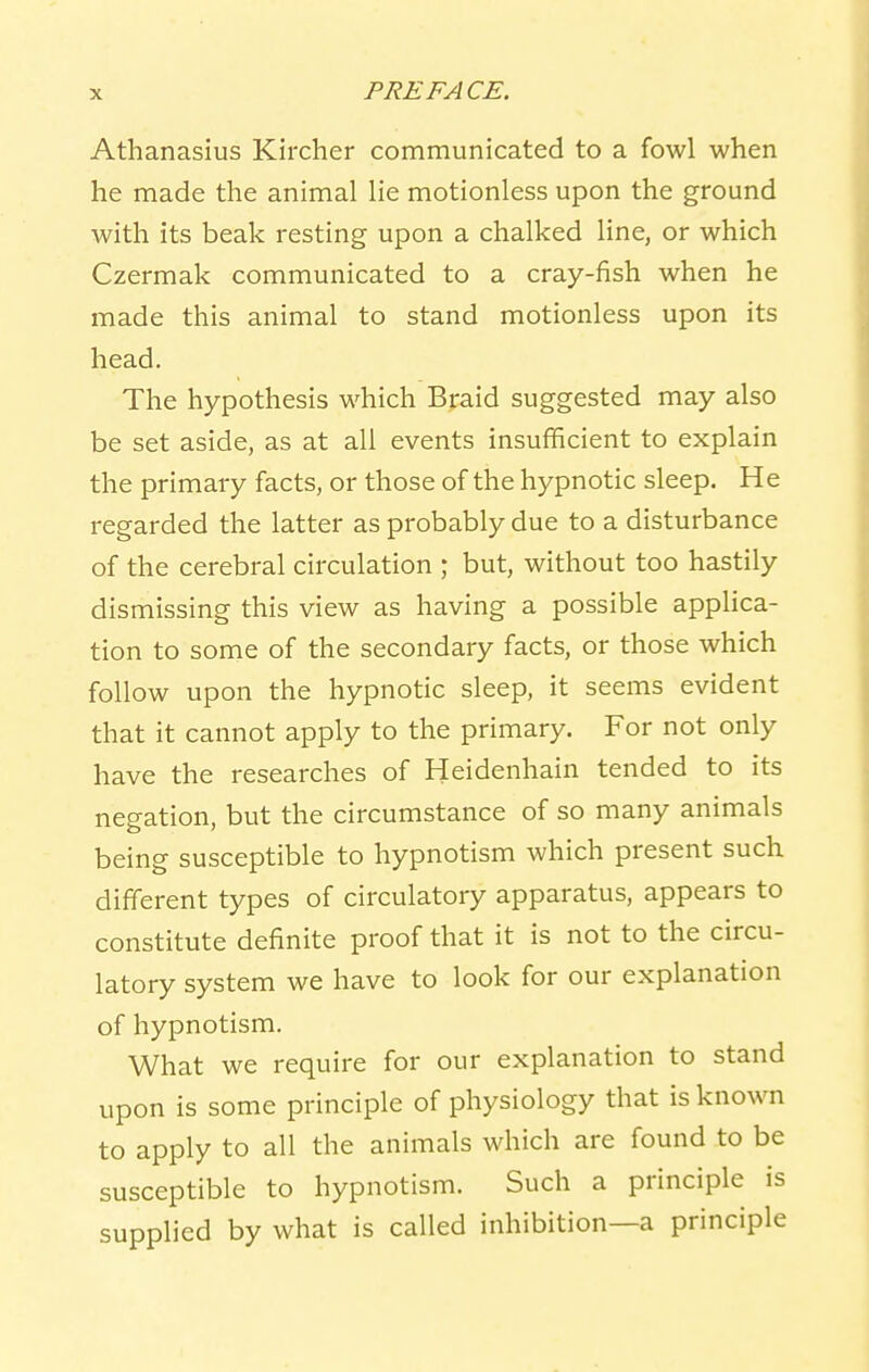 Athanasius Kircher communicated to a fowl when he made the animal lie motionless upon the ground with its beak resting upon a chalked line, or which Czermak communicated to a cray-fish when he made this animal to stand motionless upon its head. The hypothesis which Braid suggested may also be set aside, as at all events insufficient to explain the primary facts, or those of the hypnotic sleep. He regarded the latter as probably due to a disturbance of the cerebral circulation ; but, without too hastily dismissing this view as having a possible applica- tion to some of the secondary facts, or those which follow upon the hypnotic sleep, it seems evident that it cannot apply to the primary. For not only have the researches of Heidenhain tended to its negation, but the circumstance of so many animals being susceptible to hypnotism which present such different types of circulatory apparatus, appears to constitute definite proof that it is not to the circu- latory system we have to look for our explanation of hypnotism. What we require for our explanation to stand upon is some principle of physiology that is known to apply to all the animals which are found to be susceptible to hypnotism. Such a principle is supplied by what is called inhibition—a principle