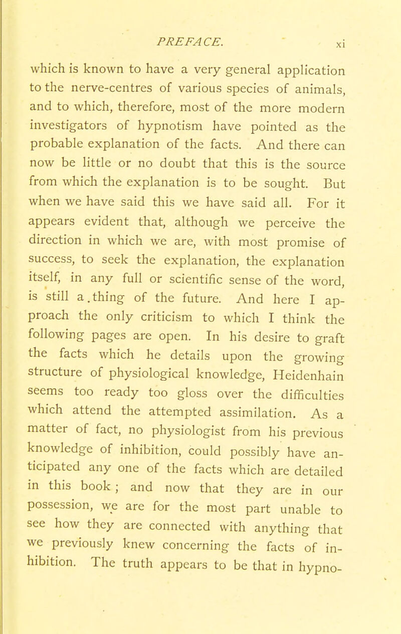 XI which is known to have a very general application to the nerve-centres of various species of animals, and to which, therefore, most of the more modern investigators of hypnotism have pointed as the probable explanation of the facts. And there can now be little or no doubt that this is the source from which the explanation is to be sought. But when we have said this we have said all. For it appears evident that, although we perceive the direction in which we are, with most promise of success, to seek the explanation, the explanation itself, in any full or scientific sense of the word, is still a.thing of the future. And here I ap- proach the only criticism to which I think the following pages are open. In his desire to graft the facts which he details upon the growing structure of physiological knowledge, Heidenhain seems too ready too gloss over the difficulties which attend the attempted assimilation. As a matter of fact, no physiologist from his previous knowledge of inhibition, could possibly have an- ticipated any one of the facts which are detailed in this book ; and now that they are in our possession, we are for the most part unable to see how they are connected with anything that we previously knew concerning the facts of in- hibition. The truth appears to be that in hypno-