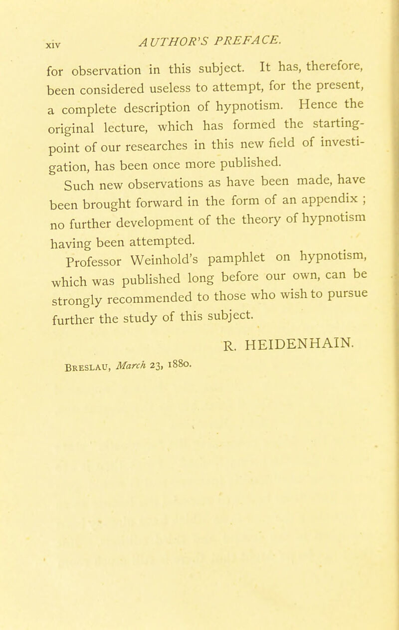 for observation in this subject. It has, therefore, been considered useless to attempt, for the present, a complete description of hypnotism. Hence the original lecture, which has formed the starting- point of our researches in this new field of investi- gation, has been once more published. Such new observations as have been made, have been brought forward in the form of an appendix ; no further development of the theory of hypnotism having been attempted. Professor Weinhold's pamphlet on hypnotism, which was published long before our own, can be strongly recommended to those who wish to pursue further the study of this subject. R. HEIDENHAIN. Breslau, March 23, 1880.