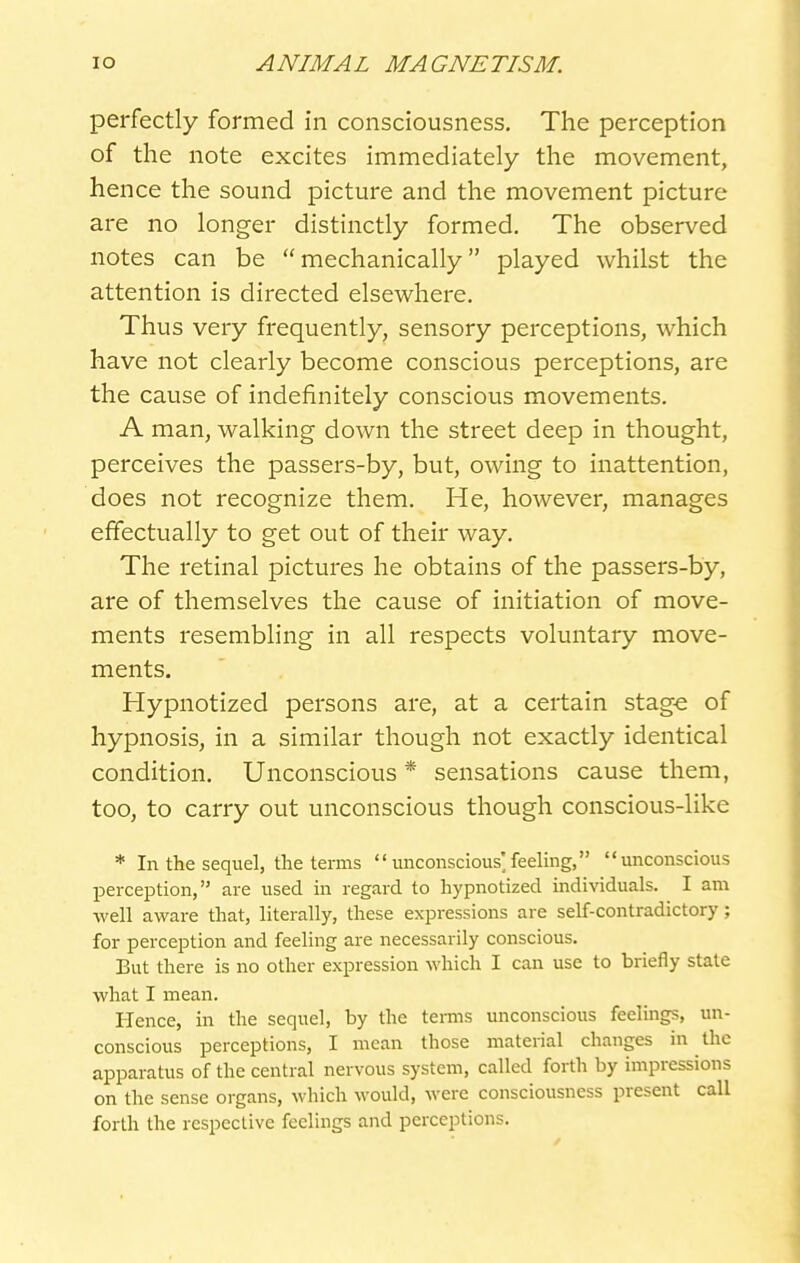 perfectly formed in consciousness. The perception of the note excites immediately the movement, hence the sound picture and the movement picture are no longer distinctly formed. The observed notes can be mechanically played whilst the attention is directed elsewhere. Thus very frequently, sensory perceptions, which have not clearly become conscious perceptions, are the cause of indefinitely conscious movements. A man, walking down the street deep in thought, perceives the passers-by, but, owing to inattention, does not recognize them. He, however, manages effectually to get out of their way. The retinal pictures he obtains of the passers-by, are of themselves the cause of initiation of move- ments resembling in all respects voluntary move- ments. Hypnotized persons are, at a certain stag-e of hypnosis, in a similar though not exactly identical condition. Unconscious * sensations cause them, too, to carry out unconscious though conscious-like * In the seqiiel, the terms  unconscious] feelmg, unconscious perception, are used in regard to hypnotized individuals. I am well aware that, literally, these expressions are self-contradictory; for perception and feeling are necessarily conscious. But there is no other expression which I can use to briefly state •what I mean. Hence, in the sequel, by the tenns unconscious feelings, un- conscious perceptions, I mean those material changes in the apparatus of the central nervous system, called forth by impressions on the sense organs, which would, were consciousness present call forth the respective feelings and perceptions.