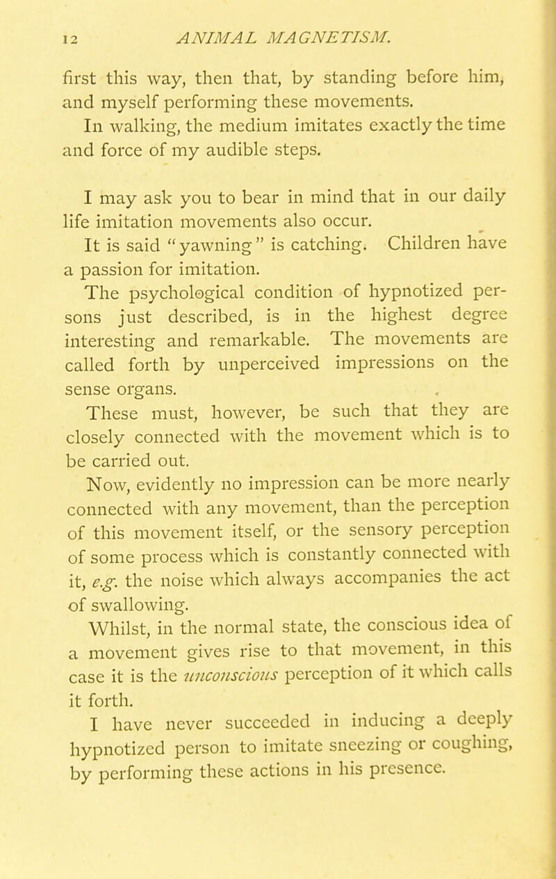 first this way, tlien tliat, by standing before him, and myself performing these movements. In walking, the medium imitates exactly the time and force of my audible steps. I may ask you to bear in mind that in our daily life imitation movements also occur. It is said  yawning  is catching. Children have a passion for imitation. The psychological condition of hypnotized per- sons just described, is in the highest degree interesting; and remarkable. The movements are called forth by unperceived impressions on the sense organs. These must, however, be such that they are closely connected with the movement which is to be carried out. Now, evidently no impression can be more nearly connected with any movement, than the perception of this movement itself, or the sensory perception of some process which is constantly connected with it, e.g. the noise which always accompanies the act of swallowing. Whilst, in the normal state, the conscious idea of a movement gives rise to that movement, in this case it is the nnconscmis perception of it which calls it forth. I have never succeeded in inducing a deeply hypnotized person to imitate sneezing or coughing, by performing these actions in his presence.