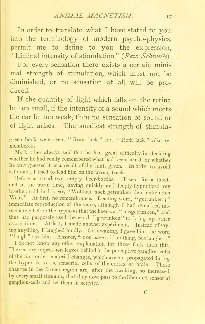 In order to translate what I have stated to you into the terminology of modern psycho-physics, permit me to define to you the expression,  Liminal intensity of stimulation  {Reiz-Schivelle). For every sensation there exists a certain mini- mal strength of stimulation, which must not be diminished, or no sensation at all will be pro- duced. If the quantity of light which falls on the retina be too small, if the intensity of a sound which meets the ear be too weak, then no sensation of sound or of light arises. The smallest strength of stimula- green book were seen,  Griin lack  and  Roth lack  also re- membered. My brother always said that he had great difficulty in deciding whether he had really remembered what had been heard, or whether he only guessed it as a result of the hints given. In order to avoid all doubt, I tried to lead him on the wrong track. Before us stood two empty beer-bottles. I sent for a third, and in the mean time, having quickly and deeply hypnotized my brother, said in his ear, Wohlauf noch getnmken den funkelnden Wein. At first, no remembrance. Leading word,  getrunken ;  immediate reproduction of the verse, although I had remarked im- mediately before the hypnosis that the beer was '' ausgetrunken, and thus had purposely used the word  getrunken to bring up other associations. At last, I made another experiment. Instead of say- ing anything, I laughed loudly. On awaking, I gave him the word  laugh  as ahint. Answer,  You have said nothing, but laughed. I do not know any other explanation for these facts than this. The sensory impression leaves behind in the perceptive ganglion-cells of the first order, material changes, which are not propagated during the hypnosis to the sensorial cells of the cortex of brain. These changes in the former region are, after the awaking, so increased by every small stimulus, that they now pass to the liberated sensorial ganglion-cells and set them in activity. C