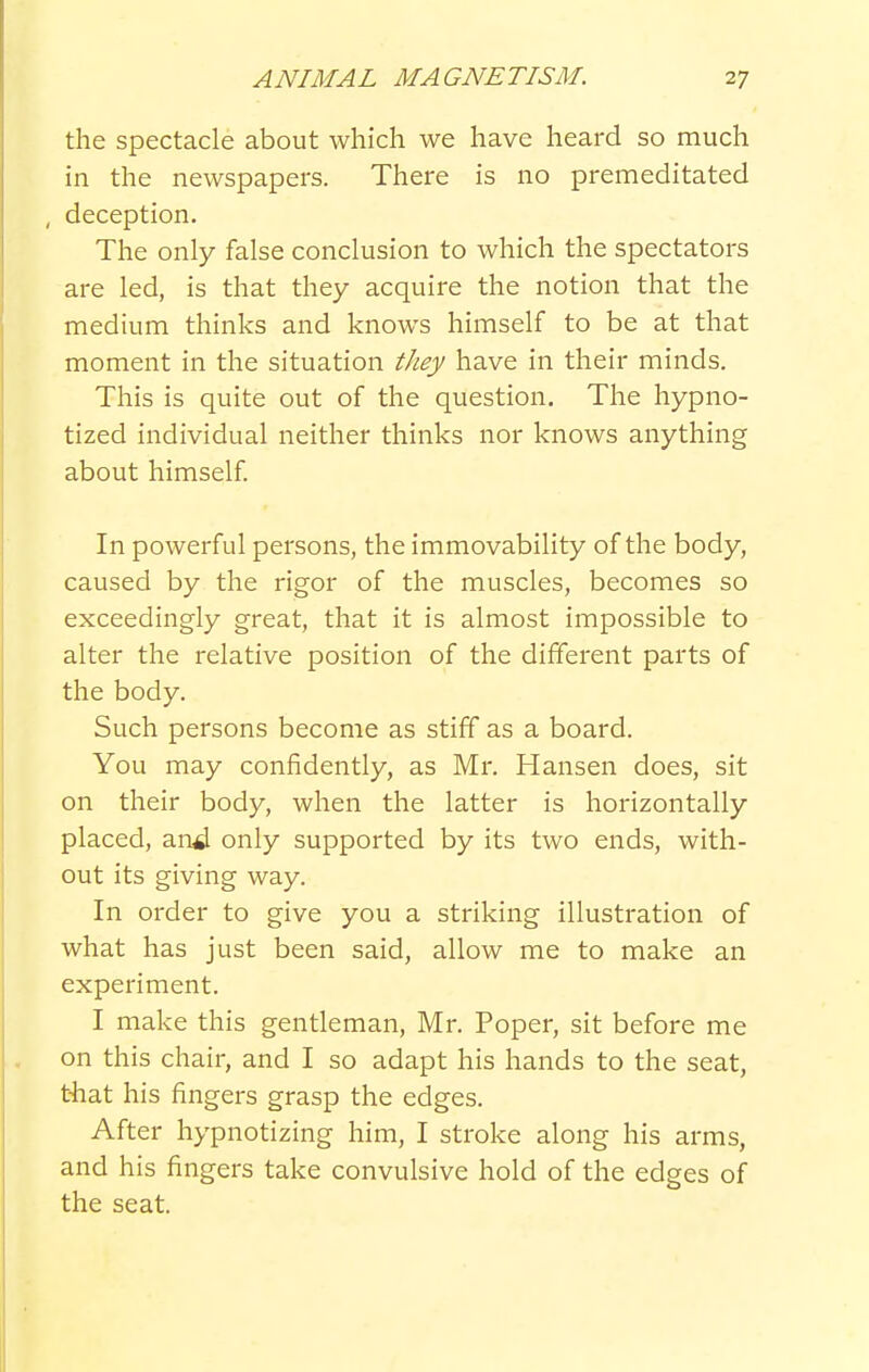 the spectacle about which we have heard so much in the newspapers. There is no premeditated , deception. The only false conclusion to which the spectators are led, is that they acquire the notion that the medium thinks and knows himself to be at that moment in the situation they have in their minds. This is quite out of the question. The hypno- tized individual neither thinks nor knows anything about himself In powerful persons, the immovability of the body, caused by the rigor of the muscles, becomes so exceedingly great, that it is almost impossible to alter the relative position of the different parts of the body. Such persons become as stiff as a board. You may confidently, as Mr. Hansen does, sit on their body, when the latter is horizontally placed, an^ only supported by its two ends, with- out its giving way. In order to give you a striking illustration of what has just been said, allow me to make an experiment. I make this gentleman, Mr. Poper, sit before me on this chair, and I so adapt his hands to the seat, t-hat his fingers grasp the edges. After hypnotizing him, I stroke along his arms, and his fingers take convulsive hold of the edges of the seat.