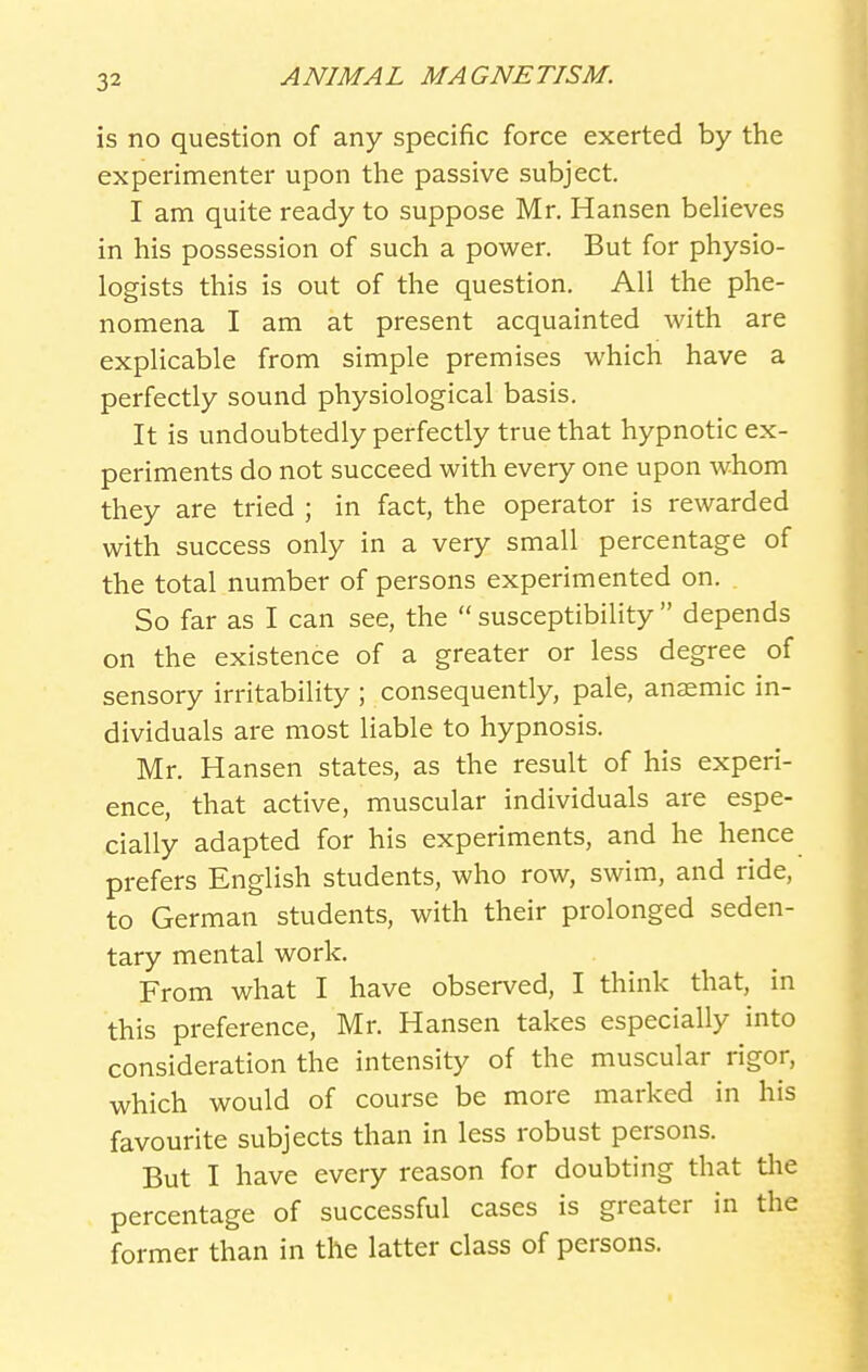 is no question of any specific force exerted by the experimenter upon the passive subject. I am quite ready to suppose Mr. Hansen beheves in his possession of such a power. But for physio- logists this is out of the question. All the phe- nomena I am at present acquainted with are explicable from simple premises which have a perfectly sound physiological basis. It is undoubtedly perfectly true that hypnotic ex- periments do not succeed with every one upon whom they are tried ; in fact, the operator is rewarded with success only in a very small percentage of the total number of persons experimented on. So far as I can see, the  susceptibility  depends on the existence of a greater or less degree of sensory irritability ; consequently, pale, anaemic in- dividuals are most liable to hypnosis. Mr. Hansen states, as the result of his experi- ence, that active, muscular individuals are espe- cially adapted for his experiments, and he hence prefers English students, who row, swim, and ride, to German students, with their prolonged seden- tary mental work. From what I have observed, I think that, in this preference, Mr. Hansen takes especially into consideration the intensity of the muscular rigor, which would of course be more marked in his favourite subjects than in less robust persons. But I have every reason for doubting that tlie percentage of successful cases is greater in the former than in the latter class of persons.