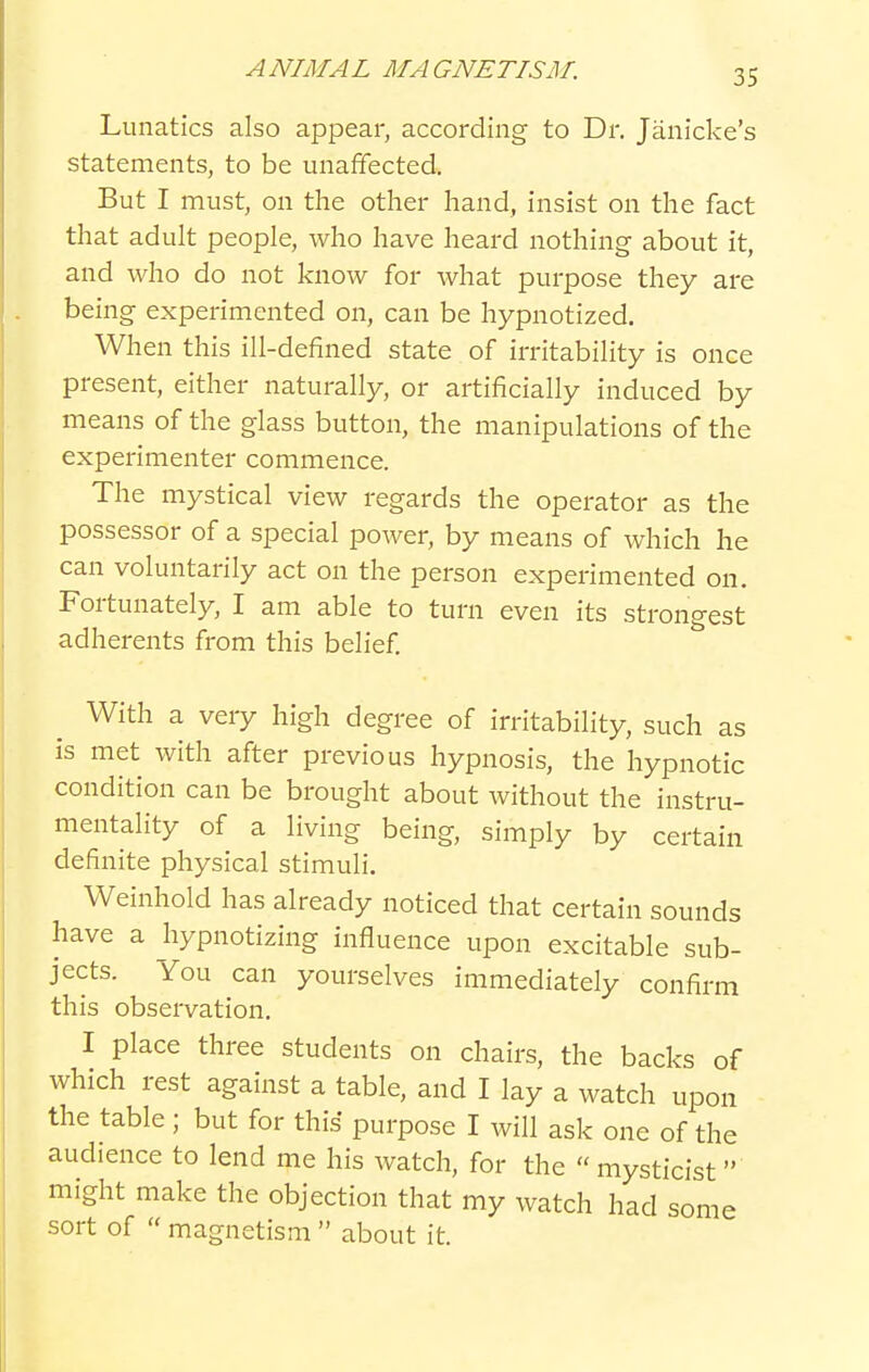 Lunatics also appear, according to Dr. Janicke's statements, to be unaffected. But I must, on the other hand, insist on the fact that adult people, who have heard nothing about it, and who do not know for what purpose they are being experimented on, can be hypnotized. When this ill-defined state of irritability is once present, either naturally, or artificially induced by means of the glass button, the manipulations of the experimenter commence. The mystical view regards the operator as the possessor of a special power, by means of which he can voluntarily act on the person experimented on. Fortunately, I am able to turn even its strongest adherents from this belief With a very high degree of irritability, such as is met with after previous hypnosis, the hypnotic condition can be brought about without the instru- mentality of a living being, simply by certain definite physical stimuli. Weinhold has already noticed that certain sounds have a hypnotizing influence upon excitable sub- jects. You can yourselves immediately confirm this observation. I place three students on chairs, the backs of which rest against a table, and I lay a watch upon the table; but for this purpose I will ask one of the audience to lend me his watch, for the  mysticist  might make the objection that my watch had some sort of  magnetism  about it.