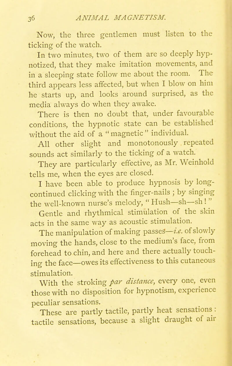Now, the three gentlemen must listen to the ticking of the watch. In two minutes, two of them are so deeply hyp- notized, that they make imitation movements, and in a sleeping state follow me about the room. The third appears less affected, but when I blow on him he starts up, and looks around surprised, as the media always do when they awake. There is then no doubt that, under favourable conditions, the hypnotic state can be established without the aid of a  magnetic  individual. All other slight and monotonously. repeated sounds act similarly to the ticking of a watch. They are particularly effective, as Mr. Weinhold tells me, when the eyes are closed. I have been able to produce hypnosis by long- continued clicking with the finger-nails ; by singing the well-known nurse's melody,  Hush—sh—sh 1  Gentle and rhythmical stimulation of the skin acts in the same way as acoustic stimulation. The manipulation of making passes—z>. of slowly moving the hands, close to the medium's face, from forehead to chin, and here and there actually touch- ing the face—owes its effectiveness to this cutaneous stimulation. With the stroking par distance, every one, even those with no disposition for hypnotism, experience peculiar sensations. These are partly tactile, partly heat sensations : tactile sensations, because a slight draught of air