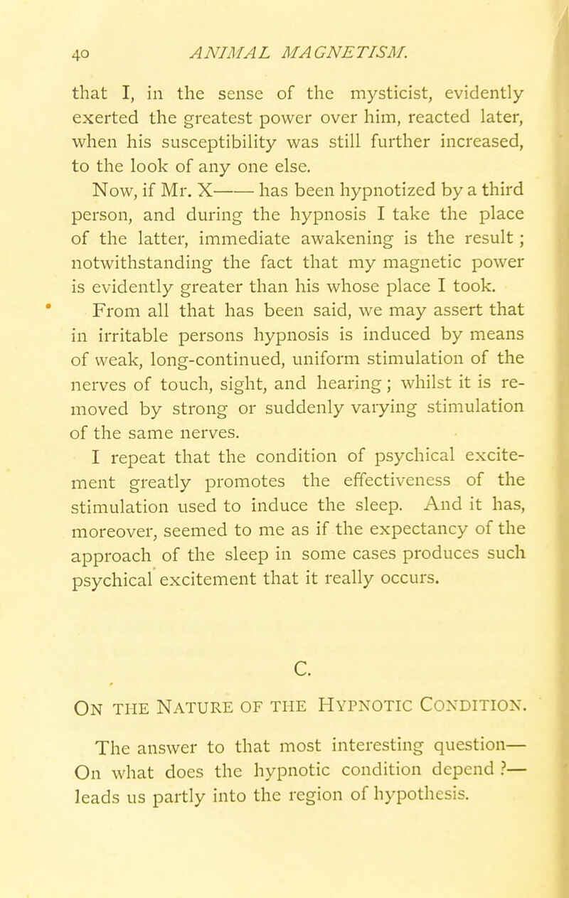 that I, in the sense of the mysticist, evidently- exerted the greatest power over him, reacted later, when his susceptibility was still further increased, to the look of any one else. Now, if Mr. X has been hypnotized by a third person, and during the hypnosis I take the place of the latter, immediate awakening is the result; notwithstanding the fact that my magnetic power is evidently greater than his whose place I took. From all that has been said, we may assert that in irritable persons hypnosis is induced by means of weak, long-continued, uniform stimulation of the nerves of touch, sight, and hearing; whilst it is re- moved by strong or suddenly varying stimulation of the same nerves. I repeat that the condition of psychical excite- ment greatly promotes the effectiveness of the stimulation used to induce the sleep. And it has, moreover, seemed to me as if the expectancy of the approach of the sleep in some cases produces such psychical excitement that it really occurs. C. On the Nature of the Hypnotic Condition. The answer to that most interesting question— On what does the hypnotic condition depend 1— leads us partly into the region of hypothesis.