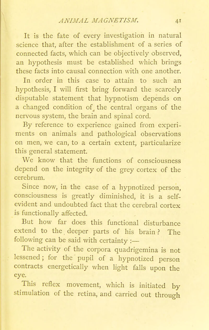 It Is the fate of every investigation in natural science that, after the establishment of a series of connected facts, which can be objectively observed, an hypothesis must be established which brings these facts into causal connection with one another. In order in this case to attain to such an hypothesis, I will first bring forward the scarcely disputable statement that hypnotism depends on a changed condition of^ the central organs of the nervous system, the brain and spinal cord. By reference to experience gained from experi- ments on animals and pathological observations on men, we can, to a certain extent, particularize this general statement. We know that the functions of consciousness depend on the integrity of the grey cortex of the cerebrum. Since now, in the case of a hypnotized person, consciousness is greatly diminished, it is a self- evident and undoubted fact that the cerebral cortex is functionally affected. But how far does this functional disturbance extend to the, deeper parts of his brain The following can be said with certainty :— The activity of the corpora quadrigemina is not lessened ; for the' pupil of a hypnotized person contracts energetically when light falls upon the eye. This reflex movement, which is initiated by stimulation of the retina, and carried out through