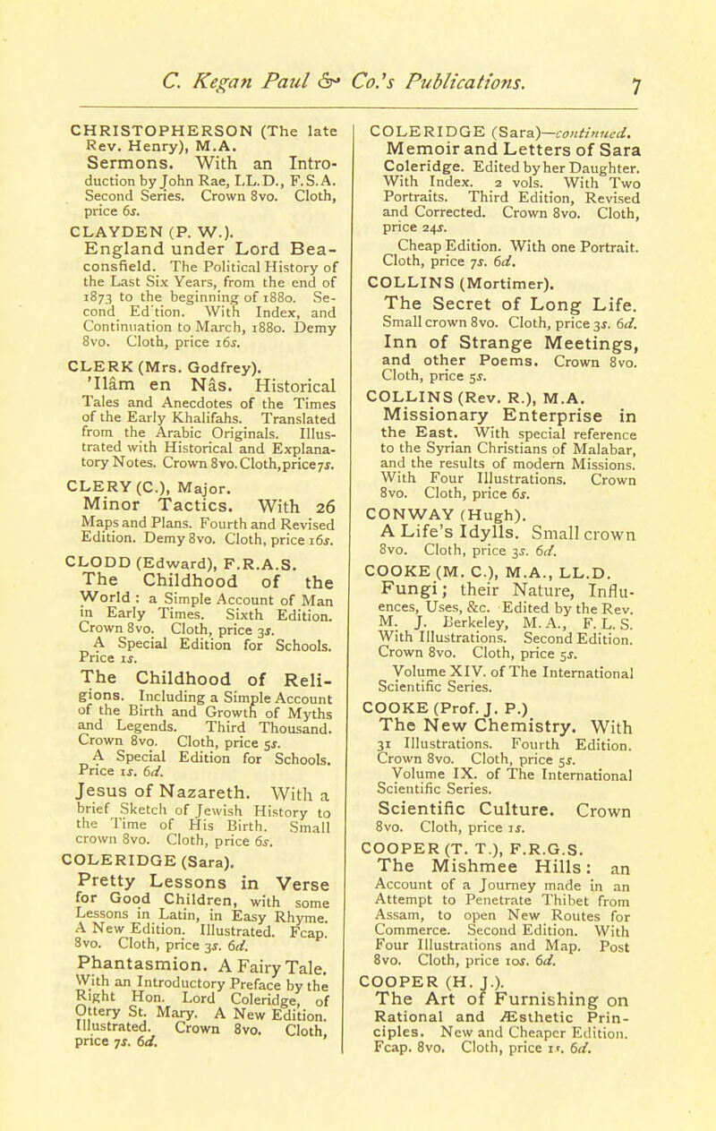 CHRISTOPHERSON (The late Rev. Henry), M.A. Sermons. With an Intro- duction by John Rae, LL.D., F.S.A. Second Series. Crown 8vo. Cloth, price 6s. CLAYDEN (P. W.)- England under Lord Bea- consfield. The Political History of the Last Six Years, from the end of 1873 to the beginning of 1880. Se- cond Ed'tion. With Index, and Continuation to March, 1880. Demy 8vo. Cloth, price 16s. CLERK (Mrs. Godfrey). 'Ham en Nas. Historical Tales and Anecdotes of the Times of the Early Khalifahs. Translated from the Arabic Originals. Illus- trated with Historical and Explana- tory Notes. Crown 8vo. Cloth,price?^. CLERY(C.), Major. Minor Tactics. With 26 Maps and Plans. Fourth and Revised Edition. Demy 8vo. Cloth, price 16s. CLODD (Edward), F.R.A.S. The Childhood of the World : a Simple Account of Man in Eariy Times. Sixth Edition. Crown 8vo. Cloth, price 3J. A Special Edition for Schools. Price ij. The Childhood of Reli- gions. Including a Simple Account of the Birth and Growth of Myths and Legends. Third Thousand. Crown 8vo. Cloth, price sj. A Special Edition for Schools. Price ij. 6d. Jesus of Nazareth. With a brief Sketch of Jewish History to the Time of His Birth. Small crown 8vo. Cloth, price 6s. COLERIDGE (Sara). Pretty Lessons in Verse for Good Children, with some Lessons in Latin, in Easy Rhyme A New Edition. Illustrated. Fcap. 8vo. Cloth, price 3J. 6d. Phantasmion. A Fairy Tale. With an Introductory Preface by the Right Hon. Lord Coleridge, of Ottery St. Mary. A New Edition. Illustrated. Crown 8vo. Cloth price 7J. 6d. COLERIDGE (,BaT&)—continued. Memoir and Letters of Sara Coleridge. Edited by her Daughter. With Index. 2 vols. With Two Portraits. Third Edition, Revised and Corrected. Crown 8vo. Cloth, price 2^s. Cheap Edition. With one Portrait. Cloth, price js. 6d. COLLINS (Mortimer). The Secret of Long Life. Small crown 8vo. Cloth, price 3^. 6d. Inn of Strange Meetings, and other Poems. Crown 8vo. Cloth, price 5J. COLLINS (Rev. R.), M.A. Missionary Enterprise in the East. With special reference to the Syrian Christians of Malabar, and the results of modern Missions. With Four Illustrations. Crown 8vo. Cloth, price 6s. CONWAY (Hugh). A Life's Idylls. Small crown 8vo. Cloth, price ^s. 6d. COOKE (M. C), M.A., LL.D. Fungi; their Nature, Influ- ences, Uses, &c. Edited by the Rev. M. J. Berkeley, M.A., F. L. S. With Illustrations. Second Edition. Crown 8vo. Cloth, price 5^. Voliime XIV. of The International Scientific Series. COOKE (Prof. J. P.) The New Chemistry. With 31 Illustrations. Fourth Edition. Crown 8vo. Cloth, price 5J. Volume IX. of The International Scientific Series. Scientific Culture. Crown 8vo. Cloth, price is. COOPER (T. T.), F.R.G.S. The Mishmee Hills: an Account of a Journey made in an Attempt to Penetrate Thibet from Assam, to open New Routes for Commerce. Second Edition. With Four Illustrations and Map. Post 8vo. Cloth, price lof. 6d. COOPER (H. J.). The Art of Furnishing on Rational and iEsthetic Prin- ciples. New and Cheaper Edition. Fcap. 8vo. Cloth, price it. 6d.