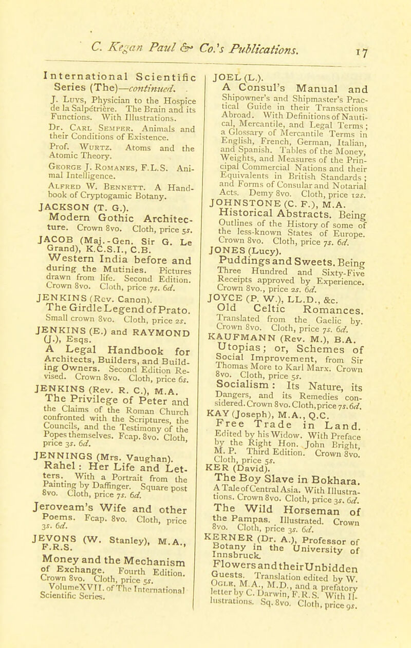 International Scientific Series (Th&)—continued. . J. LuYS, Physician to the Hospice de la Salpetriere. The Brain and its Functions. With Illustrations. Dr._ Carl Semper. Animals and their Conditions of Existence. Prof. WuRTZ. Atoms and the Atomic Theory. George J. Romanes, F.L.S. Ani- mal Intelligence. Alfred W. Bennett. A Hand- book of Cryptogamic Botany. JACKSON (T. G.). Modern Gothic Architec- ture. Crown 8vo. Cloth, price ^s. JACOB (Maj.-Gen. Sir G. Le Grand), K.C.S.I., C.B. Western India before and during the Mutinies. Pictures drawn from life. Second Edition. Crown 8vo. Cloth, price 7^. 6d. JENKINS (Rev. Canon). The GirdleLegendofPrato. Small crown 8vo. Cloth, price 2s. JENKINS (E.) and RAYMOND U-). Esqs. A Legal Handbook for Architects, Builders, and Build- ing Owners. Second Edition Re- vised. Crown 8vo. Cloth, price 6s. JENKINS (Rev. R. C), M.A. The Privilege of Peter and the Claims of the Roman Church confronted with the Scriptures the Councils, and the Testimony of the Popes themselves. Fcap. 8vo. Cloth pnce 3J. 6d. ' JENNINGS (Mrs. Vaughan). Rahel : Her Life and Let- ters. With a Portrait from the Painting by Daffinger. Square post 8vo. Cloth, pnce 7^. 6d. Jeroveam's Wife and other Poerns. Fcap. 8vo. Cloth, price JEVONS (W. Stanley), M.A., Money and the Mechanism of Exchange. Fourth Edition. Crown 8vo. Cloth, price ss VolumeXVII. of The Intci-national Scientific Series. JOEL(L.). A Consul's Manual and Shipowner's and Shipmaster's Prac- tical Guide in their Transactions Abroad. With Definitions of Nauti- cal, Mercantile, and Legal Terms ; a Glossai-y of Mercantile Terms in English, French, German, Italian, and Spanish. Tables of the Money, AVeights, and Measures of the Prin- cipal Commercial Nations and their Equivalents in British Standards; and Forms of Consular and Notarial Acts. Demy 8vo. Cloth, price Z2s. JOHNSTONE (C. F.), M.A. Historical Abstracts. Being Outlines of the History of some of the less-known States of Europe Crown 8vo. Cloth, price 7^. 6tf. JONES (Lucy). Puddings and Sweets. Being Three Hundred and Sixty-Five Receipts approved by Experience. Crown 8vo., price 2s. dd. JOYCE (P. W.), LL.D., &c. Old Celtic Romances. Translated from the Gaelic by Crown 8vo. Cloth, price 7^. i,d. KAUFMANN (Rev. M.), B.A. Utopias; or, Schemes of Social Improvement, from Sir Ihomas More to Karl Marx. Crown 8vo. Cloth, price 5^. Socialism: Its Nature, its Dangers, and its Remedies con- sidered. Crown 8 vo. Cloth.price -js. 6d. KAY (Joseph), M.A., Q.C. Free Trade in Land. Edited by his Widow. With Preface by the Right Hon. John Bright M.P. Third Edition. Crown Svoi Cloth, price ^s. KER (David). The Boy Slave in Bokhara. A Tale of Central Asia. With Illustra- tions. Crown 8vo. Cloth, price ^s. 6d. The Wild Horseman of the Pampas. Illustrated. Crown Bvo. Cloth, price jj. 6d. KERNER (Dr. A.), Professor of Botany in the University of Innsbruck. FlowersandtheirUnbidden »V Jrans'-ition edited by W Ogle M A., M.D., and a prefatory etterby C. Uarwin, F.R.S. With 11- histratinns. Sq.Svo. Cloth, price 9^