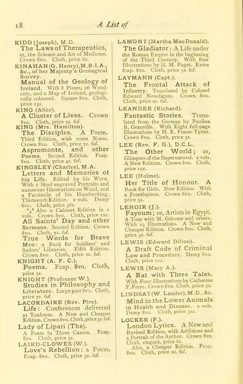 KIDD (Joseph), M.D. The Laws of Therapeutics, or, the Science and Art of Medicine. Crown 8vo. Cloth, price (>s. KINAHAN(G. Henry),M.R.I.A., &c., of her Majesty's Geological Survey. Manual of the Geology of Ireland. With 8 Plates, 26 Wood- cuts, and a JVTap of Ireland, geologi- cally coloured. Square Svo. Cloth, price 15^. KING (Alice). A Cluster of Lives. Crown 8vo. Cloth, price 7^. 6rf. KING (Mrs. Hamilton). The Disciples. A Poem, Third Edition, with some Notes. Crown 8vo. Cloth, price ^s. 6d. Aspromonte, and other Poems. Second Edition. Fcap. 8vo. Cloth, price 4^. 6d. KINGSLEY (Charles), M.A. Letters and Memories of his Life. Edited by his Wife. With 2 Steel engraved Portraits and numerous Illustrations on Wood, and a Facsimile of his Handwriting. Thirteenth Edition. 2 vols. Demy Svo. Cloth, price 36^. *„* Also a Cabinet Edition in 2 vols. Crown Svo. Cloth, price laj. All Saints' Day and other Sermons. Second Edition. Crown Svo. Cloth, ^s. dd. True Words for Brave Men: a Book for Soldiers' and Sailors' Libraries. Fifth Edition. Crown Svo. Cloth, price 2^. td. KNIGHT (A. F. C). Poems. Fcap. Svo. Cloth, price Si. KNIGHT (Professor W.). Studies in Philosophy and Literature. Large post Svo. Cloth, price 7^. 6rf. LACORDAIRE (Rev. Pere). Life: Conferences delivered at Toulouse. A New and Cheaper Edition. Crown Svo. Cloth,price3i.6rf. Lady of Lipari (The). A Poem in Three Cantos. Fcap. Svo. Cloth, price $s. LAIRD-CLOWES (W.). Love's Rebellion: a Poem. Fcap. Svo. Cloth, price si. dd. LAMONT (Martha MacDonald). The Gladiator: A Life under the Roman Empire in the beginning of the Third Century. With four Illustrations by H. M. Paget. Extra fcap. Svo. Cloth, price 31. dd. LAYMANN (Capt.). The Frontal Attack of Infantry. Translated by Colonel Edward Newdigate. Crown Svo. Cloth, price ■zs. td. LEANDER (Richard). Fantastic Stories. Trans- lated from the German by Paulina B. Granville. With Eight full-page Illustrations by M. E. Fraser-Tytler. Crown Svo. Cloth, price $5. LEE (Rev. F. G.), D.C.L. The Other World; or, Glimpsesof the Supernatural. 2 vols. A New Edition. Crown Svo. Cloth, price isi. LEE (Holme). Her Title of Honour. A Book for Giris. New Edition. With a Frontispiece. Crown Svo. Cloth, price 5i. LENOIR (J.). Fayoum; or, Artists in Eg^'pt. A Tour with M. Gerome and others. With 13 Illustrations. A New and Cheaper Edition. Crown Svo. Cloth, price 3i. dd. LEWIS (Edward Dillon). A Draft Code of Criminal Law and Procedure. Demy Svo. Cloth, price 2ii. LEWIS (Mary A.). A Rat with Three Tales. With Four Illustrations by Catherine F.Frere. Crown Svo. Cloth, price ^s. LINDSAY(W. Lauder), M.D.,&c. Mind in the Lower Animals in Health and Disease. 2 vols. Demy Svo. Cloth, price 32i. LOCKER (F.). London Lyrics. A New and Revised Edition, with Additions and a Portrait of the Author. Crown Svo. Cloth, cleg.int, price 6.t. Also, a Cheaper Edition. Fcap. Svo. Cloth, price 2X. td.