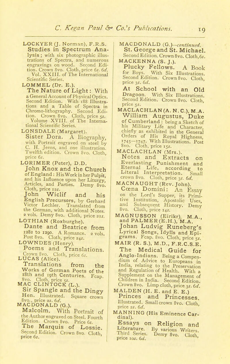 LOCKYER (J. Norman), F.R.S. Studies in Spectrum Ana- lysis ; with six photograpliic illus- trations of Spectra, and numerous engravings on wood. Second Edi- tion. Crown 8vo. Cloth, price 6j. dd. Vol. XXIII. of The International Scientific Series. LOMMEL (Dr. E.). The Nature of Light: With a General Account of Physical Optics. Second Edition. With 188 Illustra- tions and a Table of Spectra in Chromo-lithography. Second Edi- tion. Crown 8vo. Cloth, price y. Volume XVIII. of The Interna- tional Scientific Series. LONSDALE (Margaret). Sister Dora. A Biography, with Portrait engraved on steel by C. H, Jeens, and one illustration. Twelfth edition. Crown 8vo. Cloth, price ds. LORIMER (Peter), D.D. John Knox and the Church of England: His Work in her Pulpit, and his Influence upon her Liturgy, Articles, and Parties. Demy 8vo'. Cloth, price 12^. John Wiclif and his English Precursors, by Gerhard Victor Lechler. Translated from the German, with additional Notes. 2 vols. Demy 8vo. Cloth, price aij. LOTHIAN (Roxburghe). Dante and Beatrice from 1282 to 1290. A Romance. 2 vols. Post 8vo. Cloth, price 24J. LOWNDES (Henry). Poems and Translations. Crown 8vo. Cloth, price 6s LUCAS (Alice). Translations from the Works of German Poets of the 18th and 19th Centuries. Fcap. Svo. Cloth, price 5j. MAC CLINTOCK (L.). Sir Spangle and the Dingy Hen. Illustrated. Square crown 8vo., price IS. 6ci. MACDONALD (G.). Malcolm. With Portrait of the Author engraved on Steel. Fourth Edition. Crown Svo. Price 6^. The Marquis of Lossie. Second Edition. Crown 8vo. Cloth price 6s. MACDONALD iG.)~co7iiinned. St. George and St. Michael. Second Edition. Crown Svo. Cloth,6j. MACKENNA (S. J.). Plucky Fellows. A Book for Boys. With Six Illustrations. Second Edition. Crown Svo. Cloth, price 3^. 6d. At School with an Old Dragoon. With Six Illustrations. Second Edition. Crown Svo. Cloth, price 5^. MACLACHLAN(A. N.C.), M.A. William Augustus, Duke of Cumberland : being a Sketch of his Military Life and Character, chiefly as exhibited in the General Orders of His Royal Highness, 1745—1747- With Illustrations. Post Svo. Cloth, price i$s. MACLACHLAN (Mrs.). Notes and Extracts on Everlasting- Punishment and Eternal Life, according to Literal Interpretation. Small crown Svo. Cloth, price 3^. 6d. MACNAUGHT (Rev. John). Ccena Domini: An Essay on the Lord's Supper, its Primi- tive Institution, Apostolic Uses, and Subsequent History. Demy Svo. Cloth, price 14^. MAGNUSSON (Eirikr) M A and PALMER(E.H.), M.A.' '' Johan Ludvig Runeberg's Lyrical Songs, Idylls and Epi- grams. Fcap. Svo. Cloth, price sj. MAIR (R. S.), M.D., F.R.C.S.E. The Medical Guide for Anglo-Indians. Being a Compen- dium of Advice to Europeans in India, relating to the Preservation and Regulation of Health. With a Supplement on the Management of Children in India. Second Edition. Crown Svo. Limp cloth, price 3s. 6d. MALDEN (H. E. and E. E.) Princes and Princesses. Illustrated. Small crown Svo. Cloth price 2S. 6d, ' MANNING (His Eminence Car- dinal). Essays on Religion and -n^^r^o.^- ^'■'O^ Writers. Ihii-d Series. Demy Svo. Cloth price lof. 6d. '