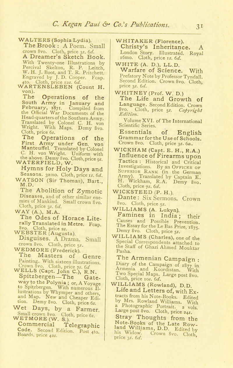 WALTERS (Sophia Lydia). The Brook: A Poem. Small crown 8vo. Cloth, price 35. 6ii. A Dreamer's Sketch Book. With Twenty-one Illustrations by Percival Skelton, R. P. Leitch, W. H. J. Boot, and T. R. Pritchett. Engraved by J. D. Cooper. Fcap. 4to. Cloth, price 12^. 6ii. WARTENSLEBEN (Count H. von). The Operations of the South Army in January and February, 1871. Compiled from the Official War Documents of the Head-quarters of the Southern Army. Translated by Colonel C. H. von Wright. With Maps. Demy 8vo. Cloth, price 6s. The Operations of the First Army under Gen. von ManteufFel. Translated by Colonel C. H. von Wright. Uniform with the above. Demy 8vo. Cloth, price oi WATERFIELD, W. Hymns for Holy Days and Seasons. 32mo. Cloth, price is. 6d. WATSON (Sir Thomas), Bart., M.D. ' The Abolition of Zymotic Diseases, and of other similar ene- mies of Mankind. Small crown 8 TO. Cloth, price 3J. 6rf. WAY (A.), M.A. The Odes of Horace Lite- rally Translated in Metre. Fcap. Svo. Cloth, price 2s. WEBSTER (Augusta). Disguises. A Drama. Small crown Svo. Cloth, price 5^. WEDMORE (Frederick). The Masters of Genre Painting. With sixteen illustrations Crown Svo. Cloth, price 7^-. 6d WELLS (Capt. John C), R.N. Spitzbergen—The Gate- way to the Polynia ; or, A Voyage to Spitzbergen. With numerous Il- lustrations by Whymper and others and Map. New and Cheaper Edi- tion. Demy Svo. Cloth, price 6s. Wet Days, by a Farmer. Small crown Svo. Cloth, price 6s WETMORE(W. S.). Commercial Telegraphic Code. Second Edition. Post 4I0. coards, price 42J. WHITAKER (Florence). Christy's Inheritance. A London Story. lUustrate'd. Royal i6mo. Cloth, price is. 6d. WHITE (A. D.), LL.D. Warfare of Science. With Prefatorj' Note by Professor Tyndall. Second Edition. Crown Svo. Cloth, price 3^. 6d. WHITNEY (Prof. W. D.) The Life and Growth of Language. Second Edition. Crown Svo. Cloth, price sj. Copyright Mdiiion. Volume XVI. of The International Scientific Series. Essentials of English Grammar for the Use of Schools. Crown Svo. Cloth, price 3J. 6a. WICKHAM (Capt. E. H., R.A.) Influence of Firearms upon Tactics : Historical and Critical Investigations. By an Officer of Superior Rank (in the German Army). Translated by Captain E. H. Wickham, R.A. Demy Svo. Cloth, price 7^. 6d. WICKSTEED (P. H.). Dante : Six Sermons. Crown 8vo. Cloth, price Si. WILLIAMS (A. Lukyn). Famines in India; their Causes and Possible Prevention. The Essay for the Le Bas Prize, 1875 Demy Svo. Cloth, price ss. WILLIAMS (Charles), one of the Special Correspondents attached to the Staff of Ghazi Ahmed Mouktar Pasha. The Armenian Campaign : Diary of the Campaign of 1S77 in Armenia and Koordistan. With Two Special Maps. Large post Svo Cloth, price 10s. 6d. WILLIAMS (Rowland), D.D. Life and Letters of, with Ex- tracts from his Note-Books. Edited by Mrs. Rowland Williams. With a Photographic Portrait. 2 vols Large post Svo. Cloth, price 24J. Stray Thoughts from the Note-Books of the Late Row- land Williams, D.D. Edited by his Widow. Crown 8vo. Cloth price 3^. 6d. '