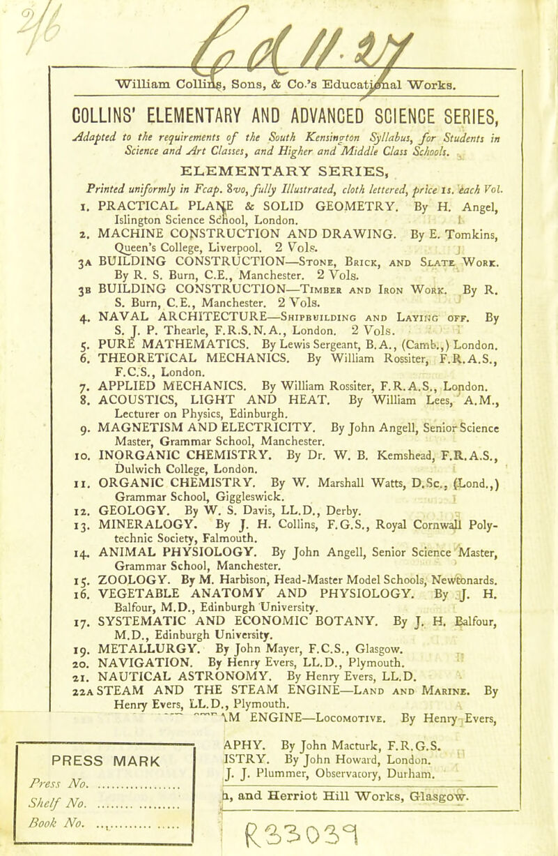 9. COLLINS' ELEMENTARY AND ADVANCED SCIENCE SERIES, jidapted to the requirements of the South Kensington Syllabus, for Students in Science and Art Classes, and Higher and Middle Class Schools. ELEMENTARY SERIES, Printed uniformly in Fcap. Z-vo, fully Illustrated, cloth lettered, price is. each Vol. 1. PRACTICAL PLANE & SOLID GEOMETRY. By H. Angel, Islington Science Sc'nool, London. 1- 2. MACHINE CONSTRUCTION AND DRAWING. By E. Tomklns, Queen's College, Liverpool. 2 V^ols. j 3A BUILDING CONSTRUCTION—Stone, Brick, and Slate Work. By R. S. Burn, C.E., Manchester. 2 Vols. 3B BUILDING CONSTRUCTION—Timber and Iron Work. By R. S. Burn, C.E., Manchester. 2 Vols. ' 4. NAVAL ARCHITECTURE—Shipbuilding and Layihg off. By S. J. P. Thearle, F.R.S.N.A., London. 2 Vols. 5. PURE MATHEMATICS. By Lewis Sergeant, B. A., (Camb.,) London. 6. THEORETICAL MECHANICS. By William Rossiter, F.R.A.S., F.C.S., London. 7. APPLIED MECHANICS. By William Rossiter, F.R.A.S., London. 8. ACOUSTICS, LIGHT AND HEAT. By William Lees, A.M., Lecturer on Physics, Edinburgh. 9. MAGNETISM AND ELECTRICITY. By John Angell, Senior Science Master, Grammar School, Manchester. 10. INORGANIC CHEMISTRY. By Dr. W. B. Kemshead, F.R.A.S., Dulwich College, London. 11. ORGANIC CHEMISTRY. By W. Marshall Watts, D.Sc, {Lond.,) Grammar School, Giggleswick. j 12. GEOLOGY. By W. S. Davis, LL.D., Derby. 13. MINERALOGY. By J. H. Collins, F.G.S., Royal Cornwali Poly- technic Society, Falmouth. 14. ANIMAL PHYSIOLOGY. By John Angell, Senior Science'Iviaster, Grammar School, Manchester. 15. ZOOLOGY. By M. Harbison, Head-Master Model Schools, Newtonards. 16. VEGETABLE ANATOMY AND PHYSIOLOGY. By J. H, Balfour, M.D., Edinburgh University. 17. SYSTEMATIC AND ECONOMIC BOTANY. By J. H. Balfour, M.D., Edinburgh University. 19. METALLURGY. By John Mayer, F.C.S., Glasgow. 20. NAVIGATION. By Henry Evers, LL.D., Plymouth.  21. NAUTICAL ASTRONOMY. By Henry Evers, LL.D. 22A STEAM AND THE STEAM ENGINE—Land and Marine, By Henry Evers, LL.D., Plymouth. „^r~ ,^1^ ENGINE—Locomotive, By Heniy-|Evers, PRESS MARK Press No .Shelf No Book No. .., APHY. By John Macturk, F.R.G.S. ^. ISTRY. By John Howard, London. J. J. Plummer, Observacory, Durham. >, and Herriot Hill Works, Glasgow.