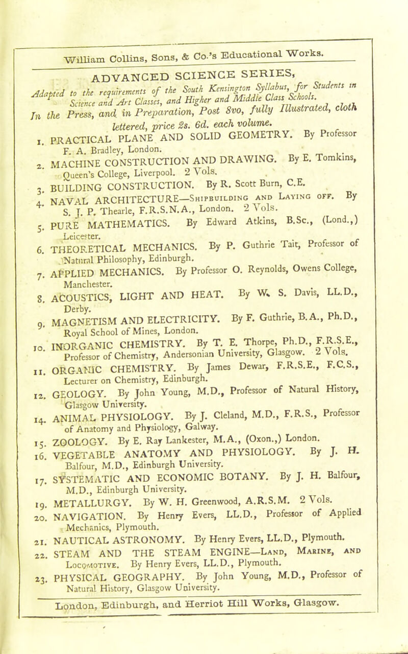 Wmiam Collins. Sons, & Co-'s Educational Works. ADVANCED SCIENCE SERIES, Adapted to the requirement, of the South Kenungton Syllahu., for Students « ^ Saence and Art Clasi, and Higher '''^^'''f ,f%f ^.^ cloth In the Press, and in Preparation, Post 8vo, fully Illustrated, cloth lettered, price 2s. 6d. each volume. PRACTICAL PLANE AND SOLID GEOMETRY. By Professor F A. Bradley, London. 2 MACHINE CONSTRUCTION AND DRAWING. By E. Tomkms, Queen s College, Liverpool. 2 Vols. 3 BUILDING CONSTRUCTION. By R. Scott Burn, C.E. A NAVAL ARCHITECTURE—Shipbuilding and Laying off. By S. J. P, Thearle, F.R.S.N.A., London. 2 Vols. 5. pure' MATHEMATICS. By Edward Atkins, B.Sc, (Lond.,) Leicefter. 6. THEORETICAL MECHANICS. By P. Guthrie Tait, Professor of NatiiMl Philosophy, Edinburgh. 7. APPLIED MECHANICS. By Professor O. Reynolds, Owens College, Manchester. _ 8. ACOUSTICS, LIGHT AND HEAT. By W; S, Davis, LL.D., Derby. 9. MAGNETISM AND ELECTRICITY. By F. Guthrie, B. A., Ph.D., Royal School of Mines, London. ,0 INORGANIC CHEMISTRY. By T. E. Thorpe, Ph.D., F.R.S.E., ■ Professor of Chemistry, Andersonian University, Glasgow. 2 Vols. 11. ORGAtnC CHEMISTRY. By James Dewar, F.R.S.E., F.C.S., Lecturer on Chemistry, Edinburgh. 12. GEOLOGY. By John Young, M.D., Professor of Natural History, Glasgow Uniyersity. 14. ANIMAL PHYSIOLOGY. By J. Cleland, M.D., F.R.S., Professor of Anatomy and Physiology, Galway. 15 ZOOLOGY. By E. Ray Lankester, M.A., (Oxon.,) London. 16. VEGETABLE ANATOMY AND PHYSIOLOGY. By J. H. Balfour, M.D., Edinburgh University. 17. SYSTEMATIC AND ECONOMIC BOTANY. By J. H. Balfour, M.D., Edinburgh University. 19. METALLURGY. By W. H. Greenwood, A.R.S.M, 2 Vols. 20. NAVIGATION. By Henry Evers, LL.D., Professor of Applied Mechanics, Plymouth. 21. NAUTICAL ASTRONOMY. By Henry Evers, LL.D., Plymouth. 22. STEAM AND THE STEAM ENGINE—Land, Marine, and Loco^-.iOTiVE. By Henry Evers, LL.D., Plymouth. 23. PHYSICAL GEOGRAPHY. By John Young, M.D., Professor of Natural History, Glasgow University. London, Ediaburgh, and Herriot Hill Works, Glasgow.