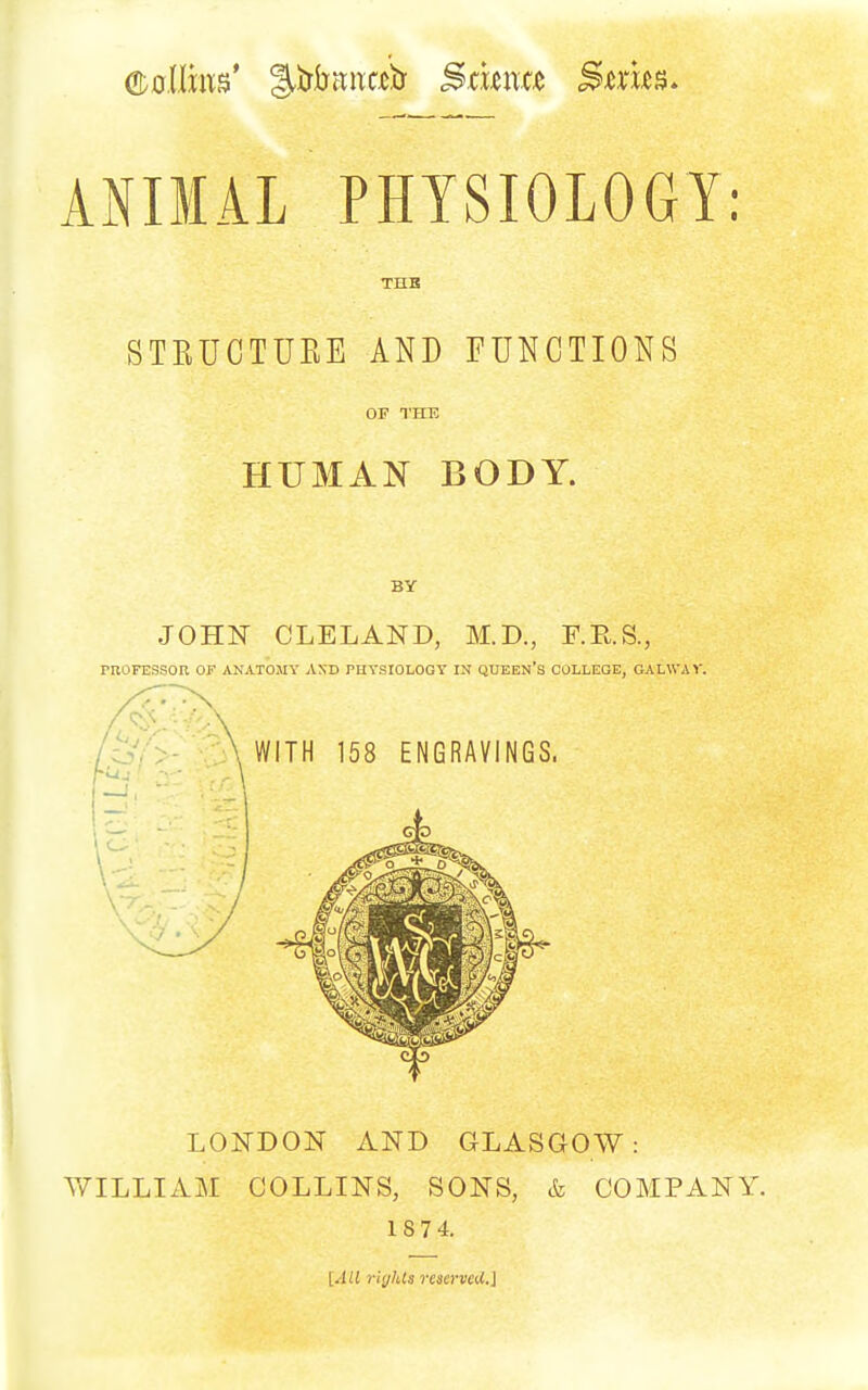 ANIMAL PHYSIOLOGY: THB STRUCTUEE AND FUNCTIONS OF THE HUMAN BODY. BY JOHN CLELAND, M.D., F.E.S., rnoFESsoR of anatomy and phtsiologt in queen's college, oalwav. WITH 158 ENGRAVINGS. LONDON AND GLASGOW: WILLIAM COLLINS, SONS, & COMPANY. 1S74. [All riglUs reicrvcd.]