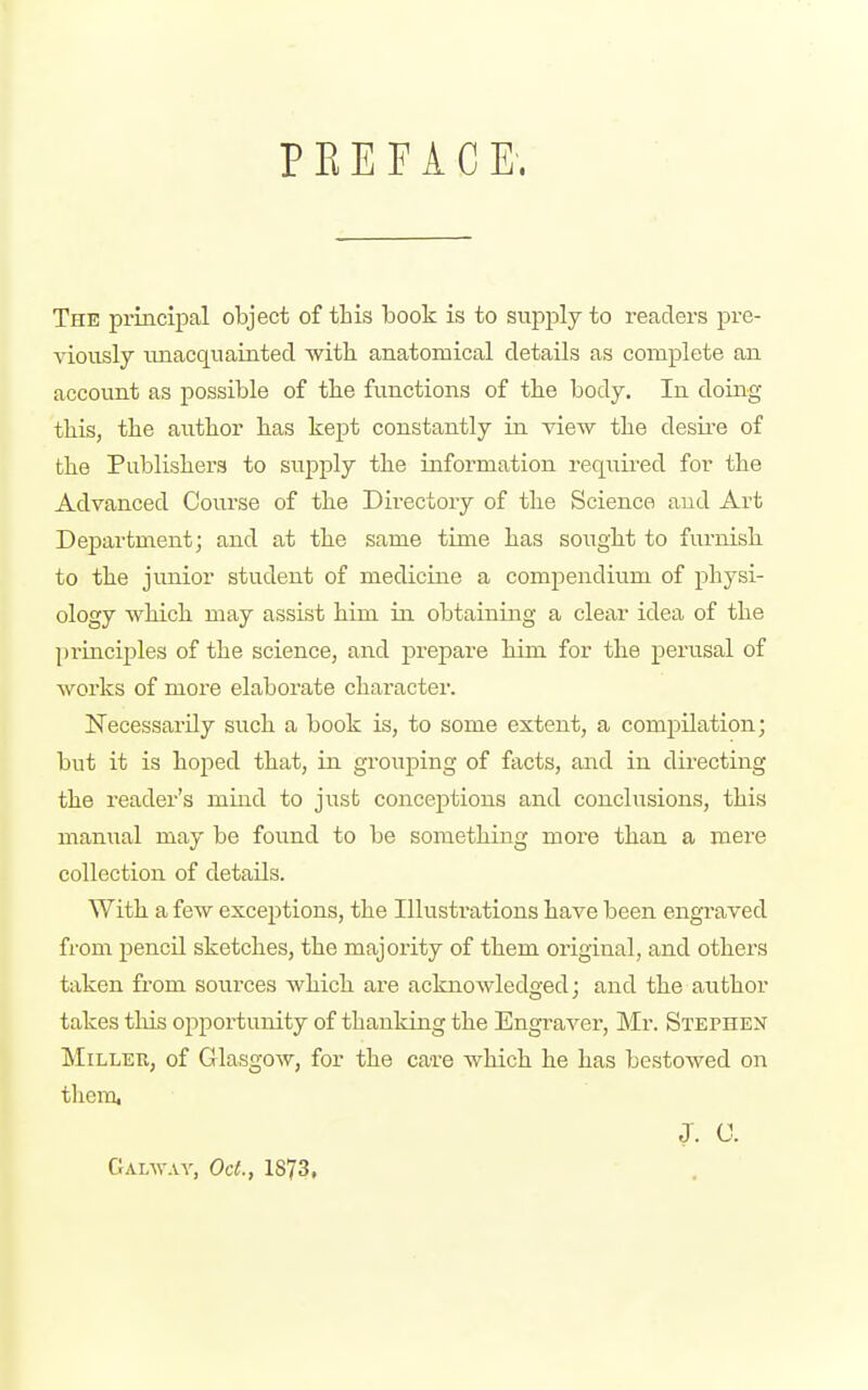 P K E F A C E. The principal object of this book is to supply to readers pre- viously unacquainted with anatomical details as complete an account as possible of the functions of the body. In doing this, the author has kept constantly in view the desire of the Publishers to supply the information required for the Advanced Course of the Directory of the Science and Art Department; and at the same time has sought to furnish to the junior student of medicine a compendium of physi- ology which may assist him in obtaining a clear idea of the princijjles of the science, and prepare him for the perusal of works of more elaborate character. Necessarily such a book is, to some extent, a compilation; but it is hoped that, in grouping of facts, and in directing the reader's mind to just conceptions and conclusions, this mamial may be found to be something more than a mere collection of details. With a few exceptions, the Illustrations have been engraved from pencil sketches, the majority of them original, and others taken fi-om sources which are acknowledged; and the author takes this opportunity of thanking the Engraver, Mr. Stephen Miller, of Glasgow, for the care which he has bestowed on tlicra, J. C. Galw.vy, Oct., 1873,