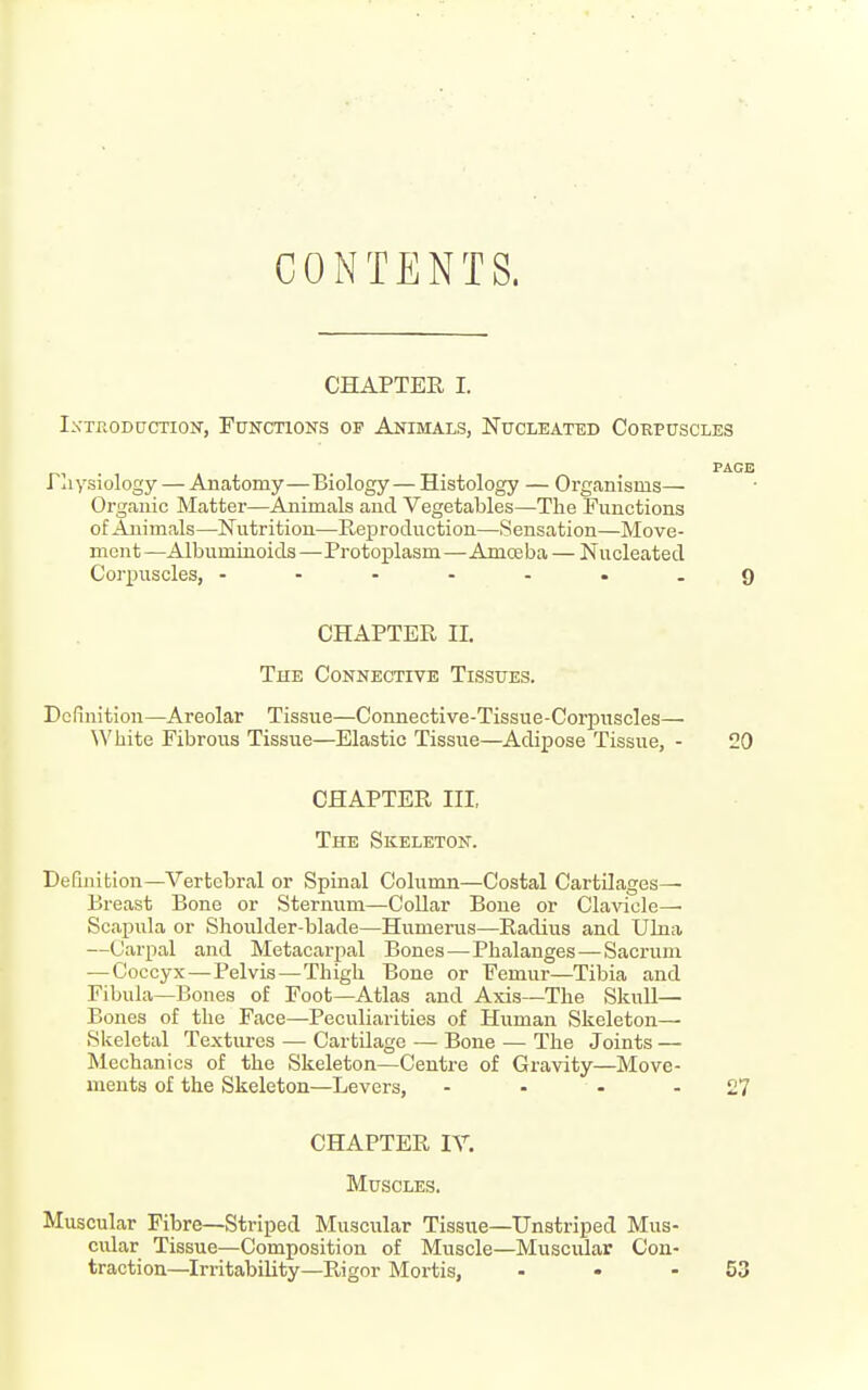 CONTENTS. CHAPTER I. IxTfiODucTioN, Functions of Animals, Nucleated Corpuscles PAGE riiysiology — Anatomy—Biology— Histology — Organisms— Organic Matter—Animals and Vegetables—The Functions of Animals—Nutrition—Reproduction—Sensation—Move- ment —Albuminoids —Protoplasm—Amoeba — Nucleated Corpuscles, .......9 CHAPTER II. The Connective Tissues. Definition—Areolar Tissue—Connective-Tissue-Corpuscles— White Fibrous Tissue—^Elastic Tissue—Adipose Tissue, - 20 CHAPTER III, The Skeleton. Definition—Vertebral or Spinal Column—Costal Cartilages— Breast Bone or Sternum—CoUar Bone or Cla^aole—■ Scapula or Shoulder-blade—Humerus—Radius and Uhia —Carpal and Metacarpal Bones—Phalanges — Sacrum — Coccyx—Pelvis—Thigh Bone or Femur—Tibia and Fibula—Bones of Foot—Atlas and Axis—The Skull— Bones of the Face—Peculiarities of Human Skeleton- Skeletal Textures — Cartilage — Bone — The Joints — Mechanics of the Skeleton—Centre of Gravity—Move- ments of the Skeleton—Levers, - - - - £7 CHAPTER IV. Muscles. Muscular Fibre—Striped Muscular Tissue—Unstriped Mus- cular Tissue—Composition of Muscle—Muscular Con- traction—Irritability—Rigor Mortis, - • - 53