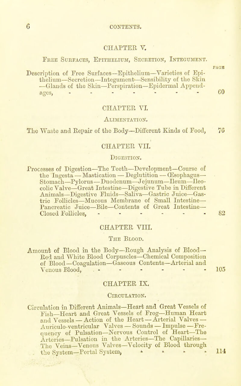 CHAPTER V. Free Surfaces, Epithelium, Secretion, Integument. PAGE Description of Free Surfaces—Epithelium—Varieties of E]ii- tlaelium—Secretion—Integument—Sensibility of tlie Skin —lauds of the Skin—Perspiration—Epidermal Append- ages, .......CO CHAPTER VL Alimentation. The Waste and Repair of the Body—Different Kinds of Food, 70 CHAPTER VII. Digestion. Processes of Digestion—The Teeth—Development—Course of the lugesta — Mastication — Deglutition — CEsophagus— Stomach—Pylorus—Duodenum—Jejunum—Ileum—Ileo- colic Valve—Great Intestine—Digestive Tube in Different Animals—Digestive Fluids—Saliva—Gastric Juice—Gas- tric Follicles—Mucous Membrane of Small Intestine- Pancreatic Juice—Bile—Contents of Great Intestine— Closed Follicles, 82 CHAPTER VIII. The Blood. Amount of Blood in the Body—Rough Analysis of Blood- Red and White Blood Corpuscles—Chemical Composition of Blood—Coagulation—Gaseous Contents—Arterial and Venous Blood, . - - - - - - 105 CHAPTER IX. Circulation. Circulation in Different Animals—Heart and Great Vessels of Fish—Heart and Great Vessels of Frog—Human Heart and Vessels — Action of the Heart — Ai-terial Valves — Auriculo-ventricular Valves — Sounds — Impulse —Fre- quency of Pulsation—Nervous Control of Heart—The Arteries—Pulsation in the Arteries—The Capillaries— The Veins—Venous Valves—Velocity of Blood tlu-ough . the System—Portal System,  - - - 114